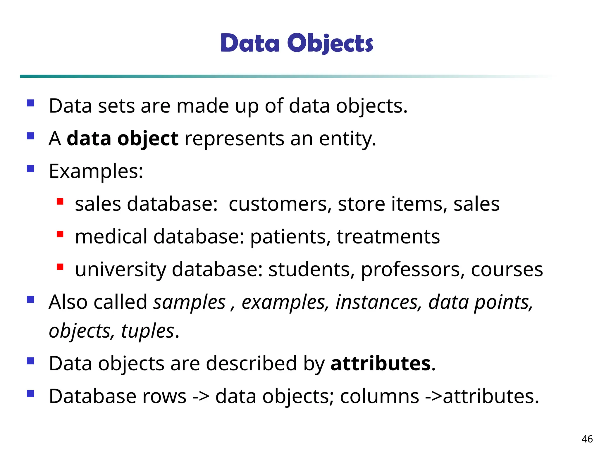 46
Data Objects
 Data sets are made up of data objects.
 A data object represents an entity.
 Examples:
 sales database: customers, store items, sales
 medical database: patients, treatments
 university database: students, professors, courses
 Also called samples , examples, instances, data points,
objects, tuples.
 Data objects are described by attributes.
 Database rows -> data objects; columns ->attributes.
 