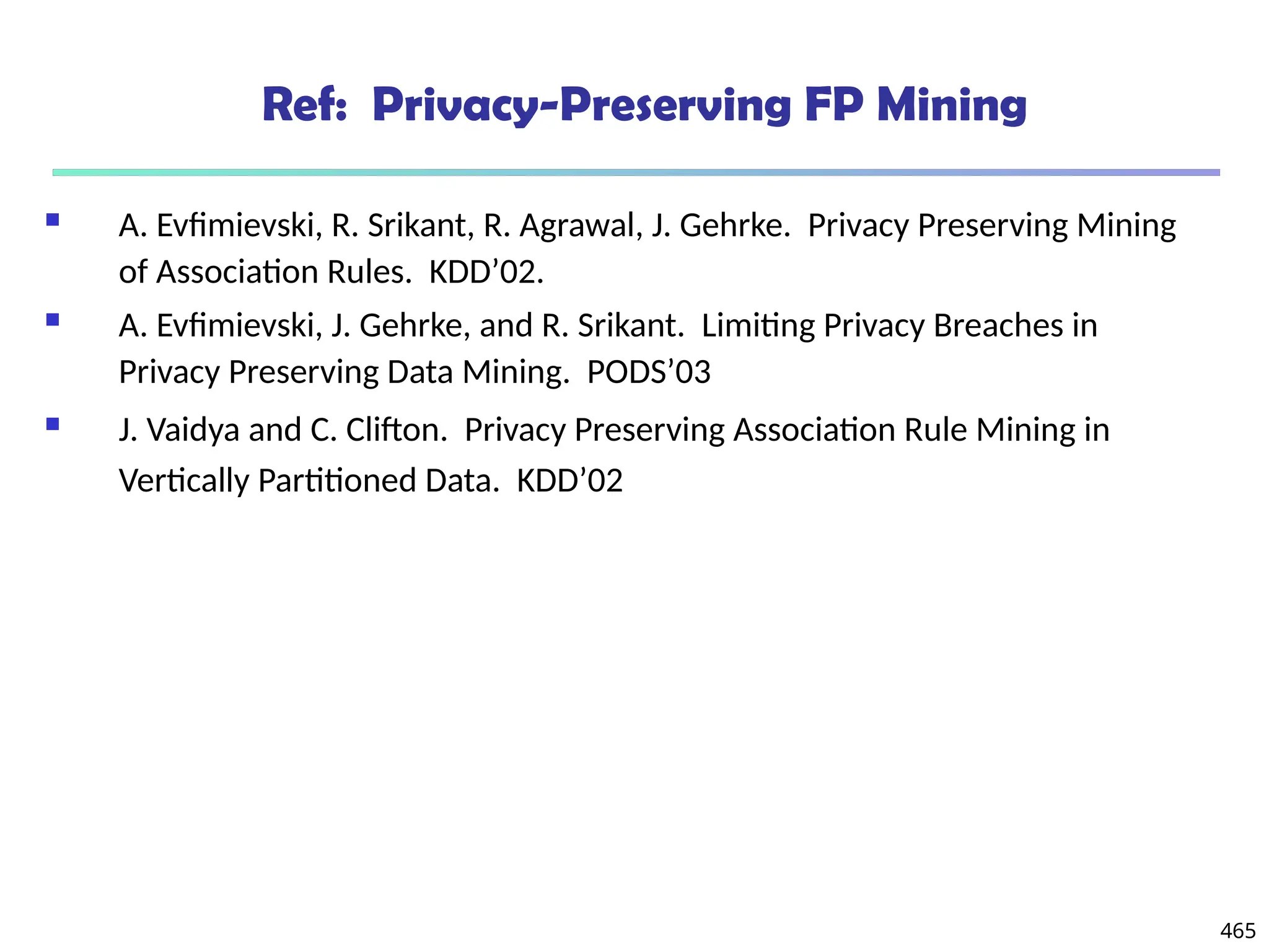 465
Ref: Privacy-Preserving FP Mining
 A. Evfimievski, R. Srikant, R. Agrawal, J. Gehrke. Privacy Preserving Mining
of Association Rules. KDD’02.
 A. Evfimievski, J. Gehrke, and R. Srikant. Limiting Privacy Breaches in
Privacy Preserving Data Mining. PODS’03
 J. Vaidya and C. Clifton. Privacy Preserving Association Rule Mining in
Vertically Partitioned Data. KDD’02
 