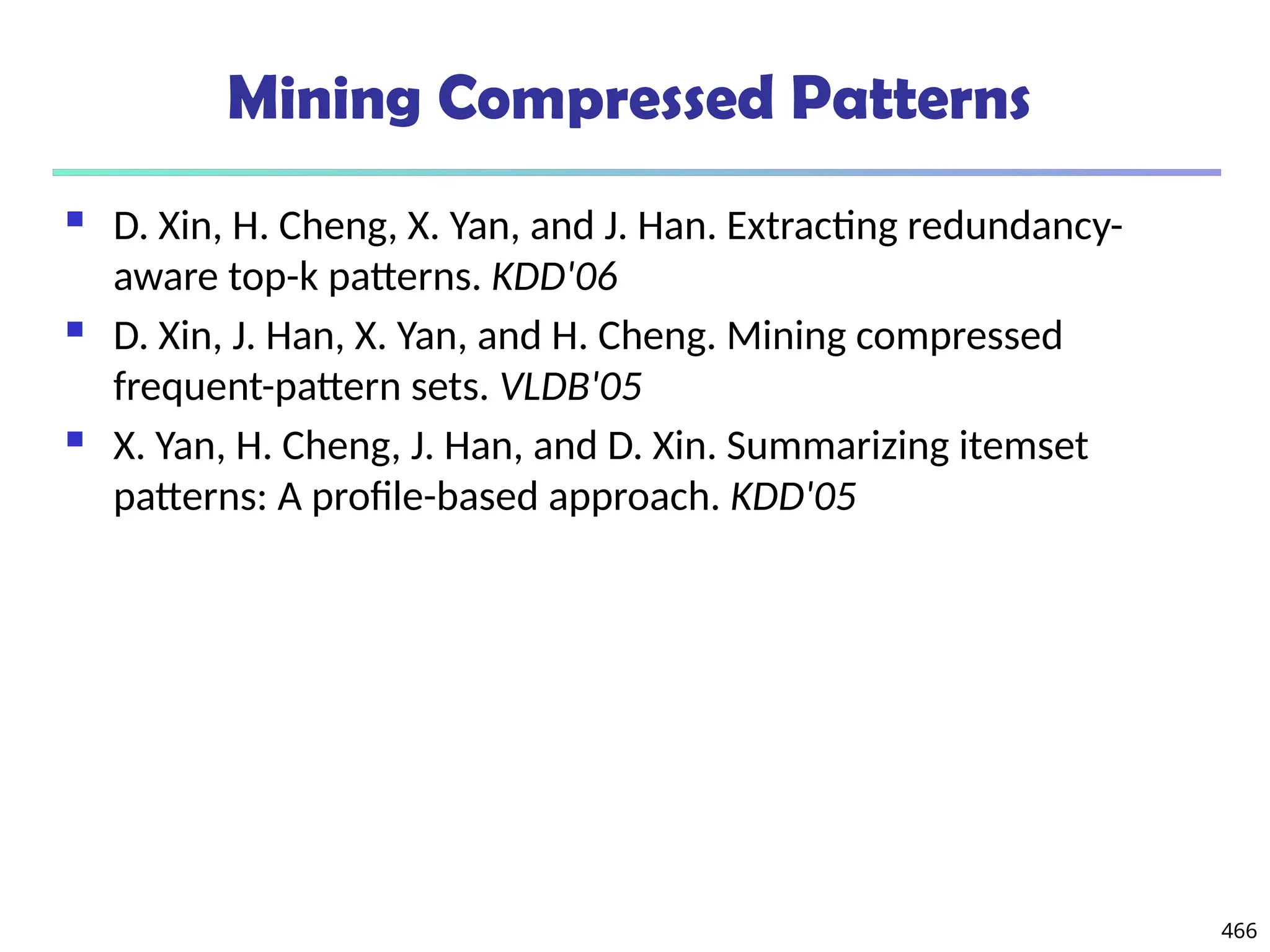 Mining Compressed Patterns
 D. Xin, H. Cheng, X. Yan, and J. Han. Extracting redundancy-
aware top-k patterns. KDD'06
 D. Xin, J. Han, X. Yan, and H. Cheng. Mining compressed
frequent-pattern sets. VLDB'05
 X. Yan, H. Cheng, J. Han, and D. Xin. Summarizing itemset
patterns: A profile-based approach. KDD'05
466
 