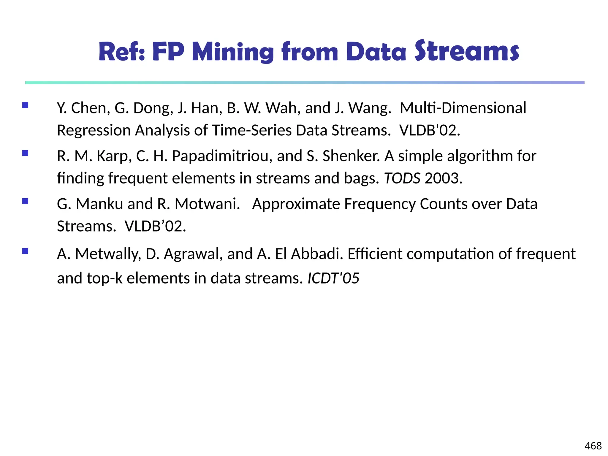 468
Ref: FP Mining from Data Streams
 Y. Chen, G. Dong, J. Han, B. W. Wah, and J. Wang. Multi-Dimensional
Regression Analysis of Time-Series Data Streams. VLDB'02.
 R. M. Karp, C. H. Papadimitriou, and S. Shenker. A simple algorithm for
finding frequent elements in streams and bags. TODS 2003.
 G. Manku and R. Motwani. Approximate Frequency Counts over Data
Streams. VLDB’02.
 A. Metwally, D. Agrawal, and A. El Abbadi. Efficient computation of frequent
and top-k elements in data streams. ICDT'05
 