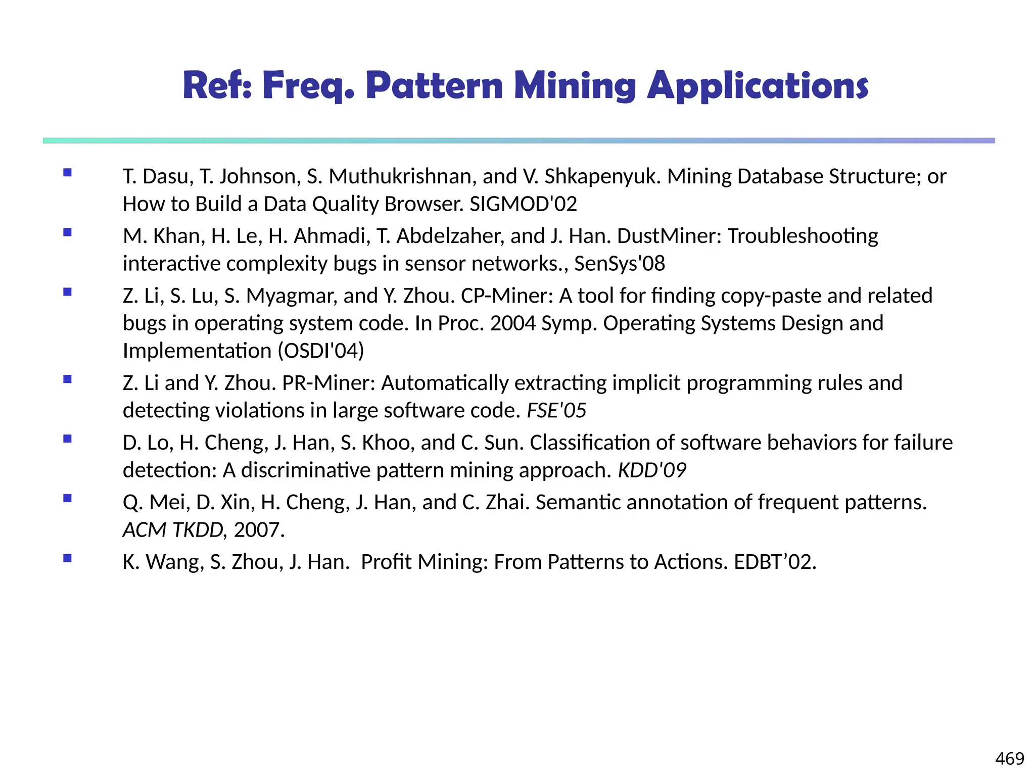 469
Ref: Freq. Pattern Mining Applications
 T. Dasu, T. Johnson, S. Muthukrishnan, and V. Shkapenyuk. Mining Database Structure; or
How to Build a Data Quality Browser. SIGMOD'02
 M. Khan, H. Le, H. Ahmadi, T. Abdelzaher, and J. Han. DustMiner: Troubleshooting
interactive complexity bugs in sensor networks., SenSys'08
 Z. Li, S. Lu, S. Myagmar, and Y. Zhou. CP-Miner: A tool for finding copy-paste and related
bugs in operating system code. In Proc. 2004 Symp. Operating Systems Design and
Implementation (OSDI'04)
 Z. Li and Y. Zhou. PR-Miner: Automatically extracting implicit programming rules and
detecting violations in large software code. FSE'05
 D. Lo, H. Cheng, J. Han, S. Khoo, and C. Sun. Classification of software behaviors for failure
detection: A discriminative pattern mining approach. KDD'09
 Q. Mei, D. Xin, H. Cheng, J. Han, and C. Zhai. Semantic annotation of frequent patterns.
ACM TKDD, 2007.
 K. Wang, S. Zhou, J. Han. Profit Mining: From Patterns to Actions. EDBT’02.
 