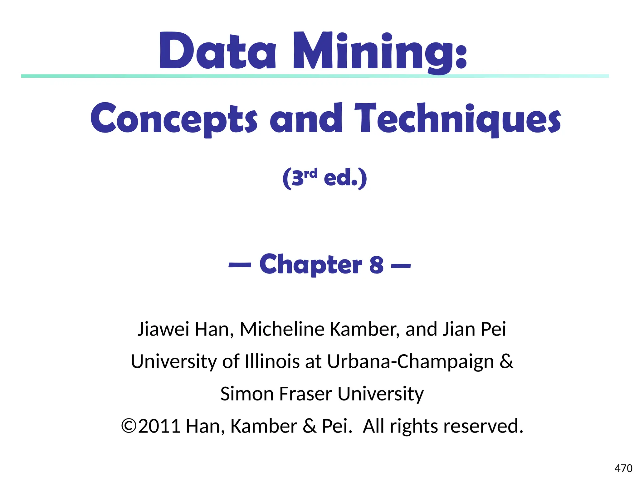 470
Data Mining:
Concepts and Techniques
(3rd
ed.)
— Chapter 8 —
Jiawei Han, Micheline Kamber, and Jian Pei
University of Illinois at Urbana-Champaign &
Simon Fraser University
©2011 Han, Kamber & Pei. All rights reserved.
 