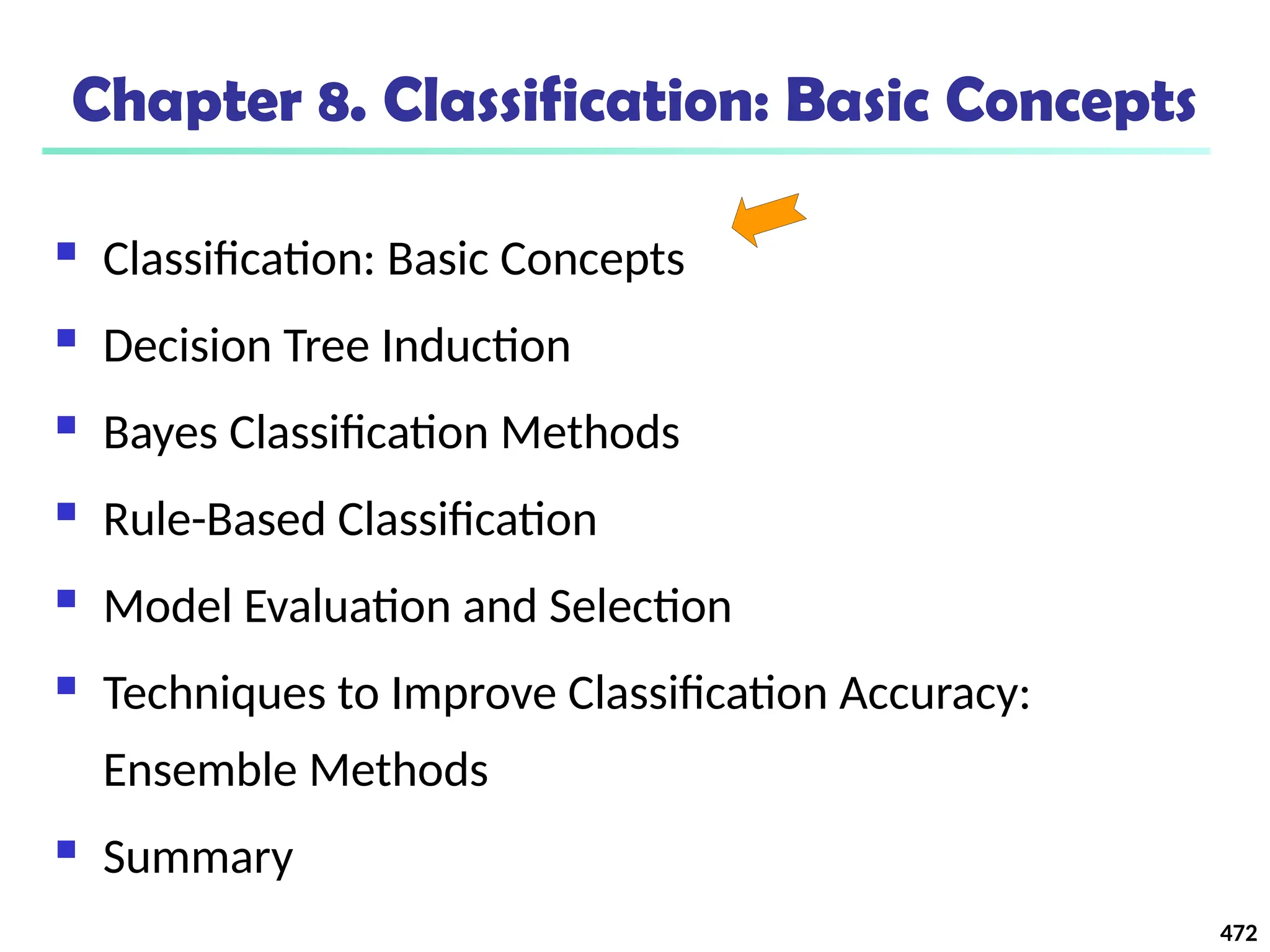 472
Chapter 8. Classification: Basic Concepts
 Classification: Basic Concepts
 Decision Tree Induction
 Bayes Classification Methods
 Rule-Based Classification
 Model Evaluation and Selection
 Techniques to Improve Classification Accuracy:
Ensemble Methods
 Summary
 