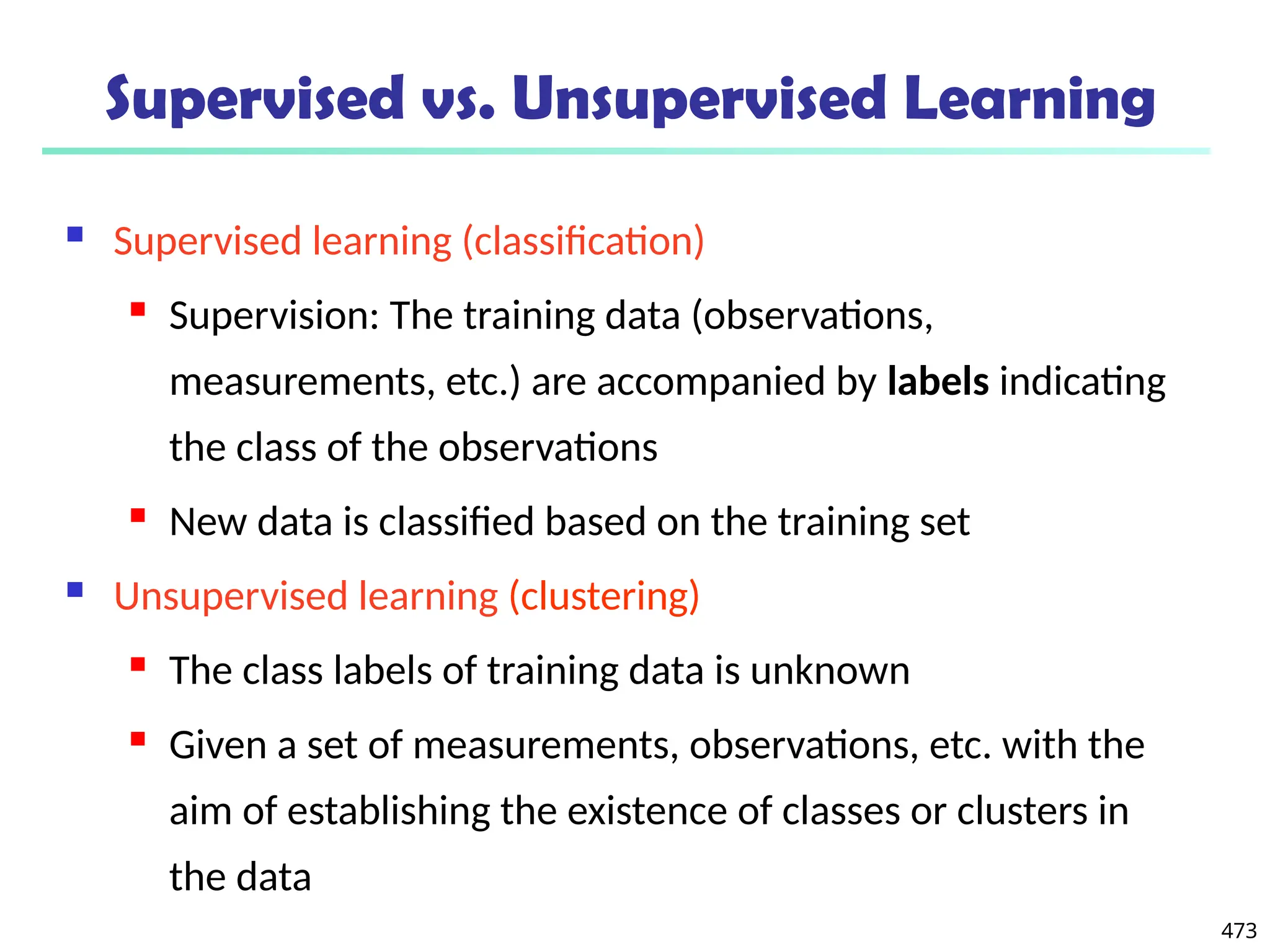 473
Supervised vs. Unsupervised Learning
 Supervised learning (classification)
 Supervision: The training data (observations,
measurements, etc.) are accompanied by labels indicating
the class of the observations
 New data is classified based on the training set
 Unsupervised learning (clustering)
 The class labels of training data is unknown
 Given a set of measurements, observations, etc. with the
aim of establishing the existence of classes or clusters in
the data
 