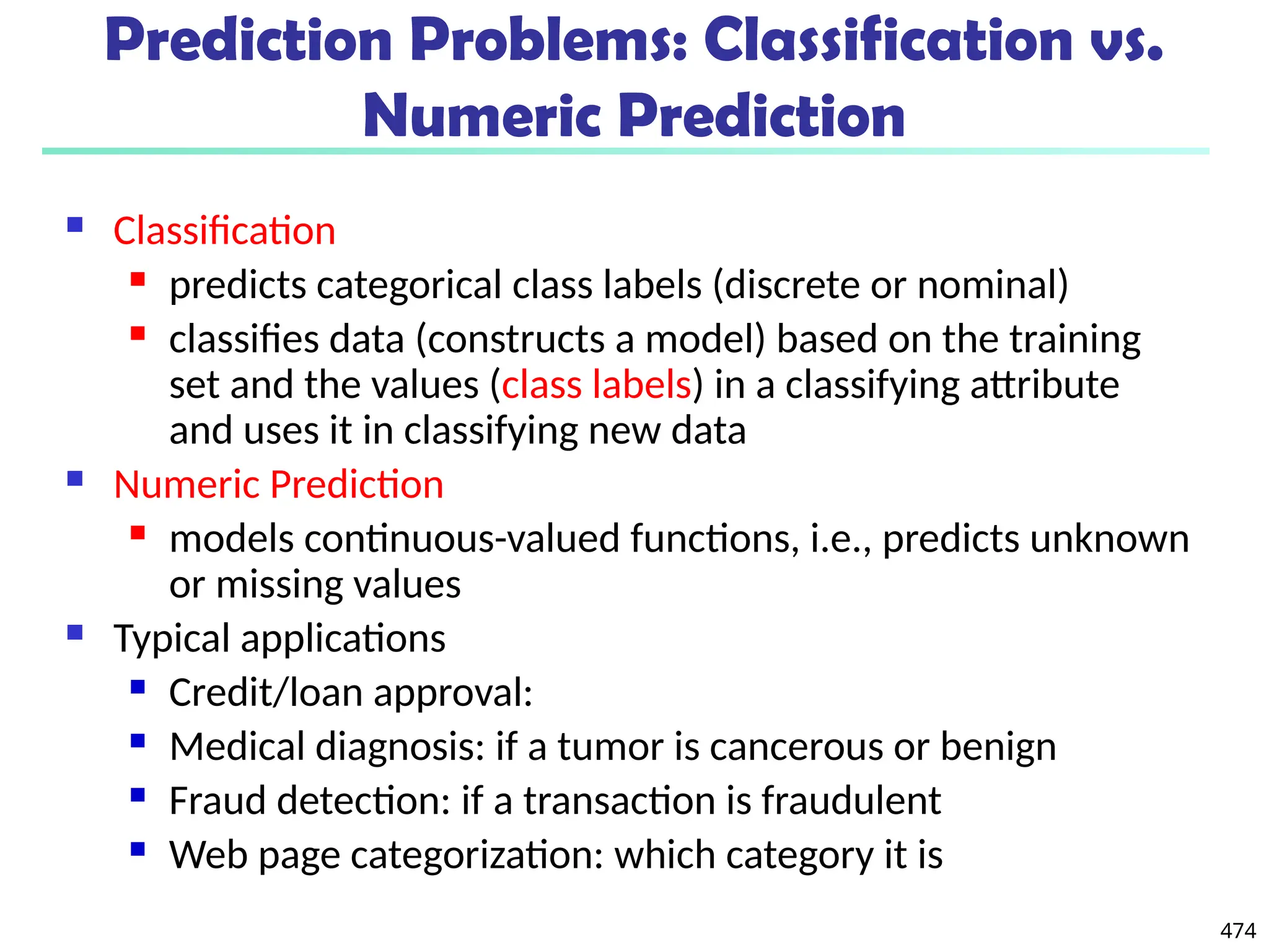 474
 Classification
 predicts categorical class labels (discrete or nominal)
 classifies data (constructs a model) based on the training
set and the values (class labels) in a classifying attribute
and uses it in classifying new data
 Numeric Prediction
 models continuous-valued functions, i.e., predicts unknown
or missing values
 Typical applications
 Credit/loan approval:
 Medical diagnosis: if a tumor is cancerous or benign
 Fraud detection: if a transaction is fraudulent
 Web page categorization: which category it is
Prediction Problems: Classification vs.
Numeric Prediction
 