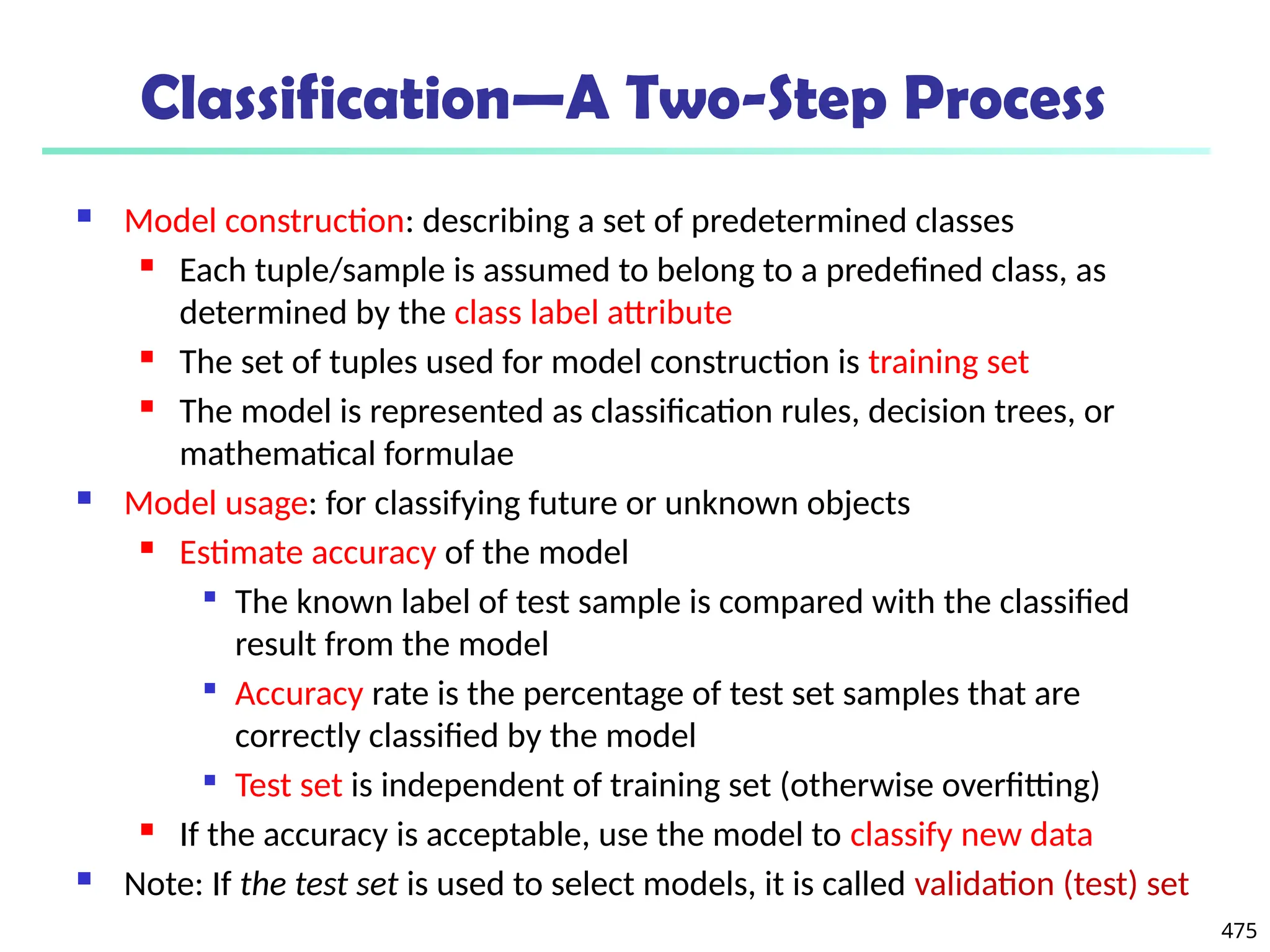 475
Classification—A Two-Step Process
 Model construction: describing a set of predetermined classes
 Each tuple/sample is assumed to belong to a predefined class, as
determined by the class label attribute
 The set of tuples used for model construction is training set
 The model is represented as classification rules, decision trees, or
mathematical formulae
 Model usage: for classifying future or unknown objects
 Estimate accuracy of the model

The known label of test sample is compared with the classified
result from the model

Accuracy rate is the percentage of test set samples that are
correctly classified by the model

Test set is independent of training set (otherwise overfitting)
 If the accuracy is acceptable, use the model to classify new data
 Note: If the test set is used to select models, it is called validation (test) set
 