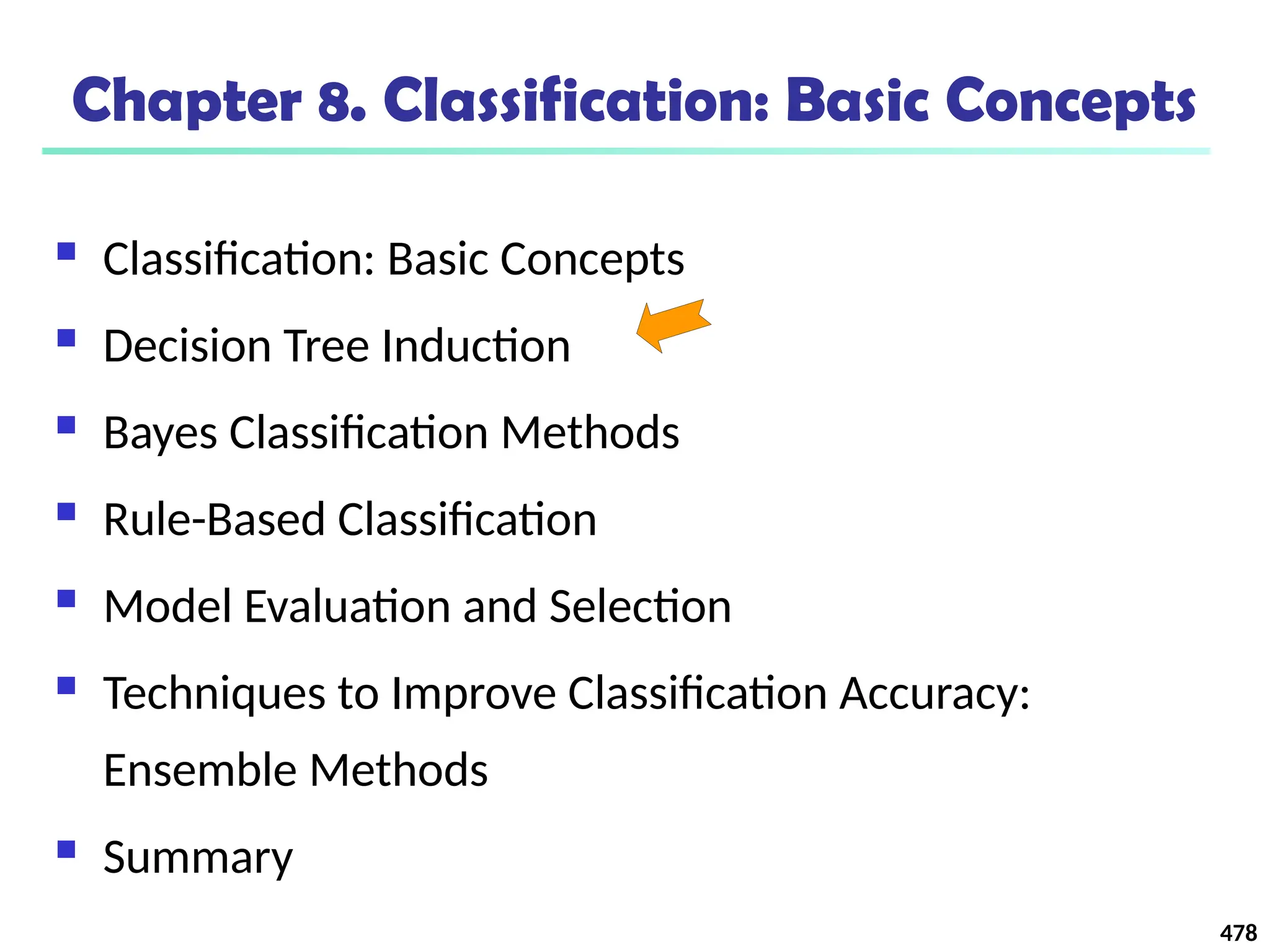 478
Chapter 8. Classification: Basic Concepts
 Classification: Basic Concepts
 Decision Tree Induction
 Bayes Classification Methods
 Rule-Based Classification
 Model Evaluation and Selection
 Techniques to Improve Classification Accuracy:
Ensemble Methods
 Summary
 