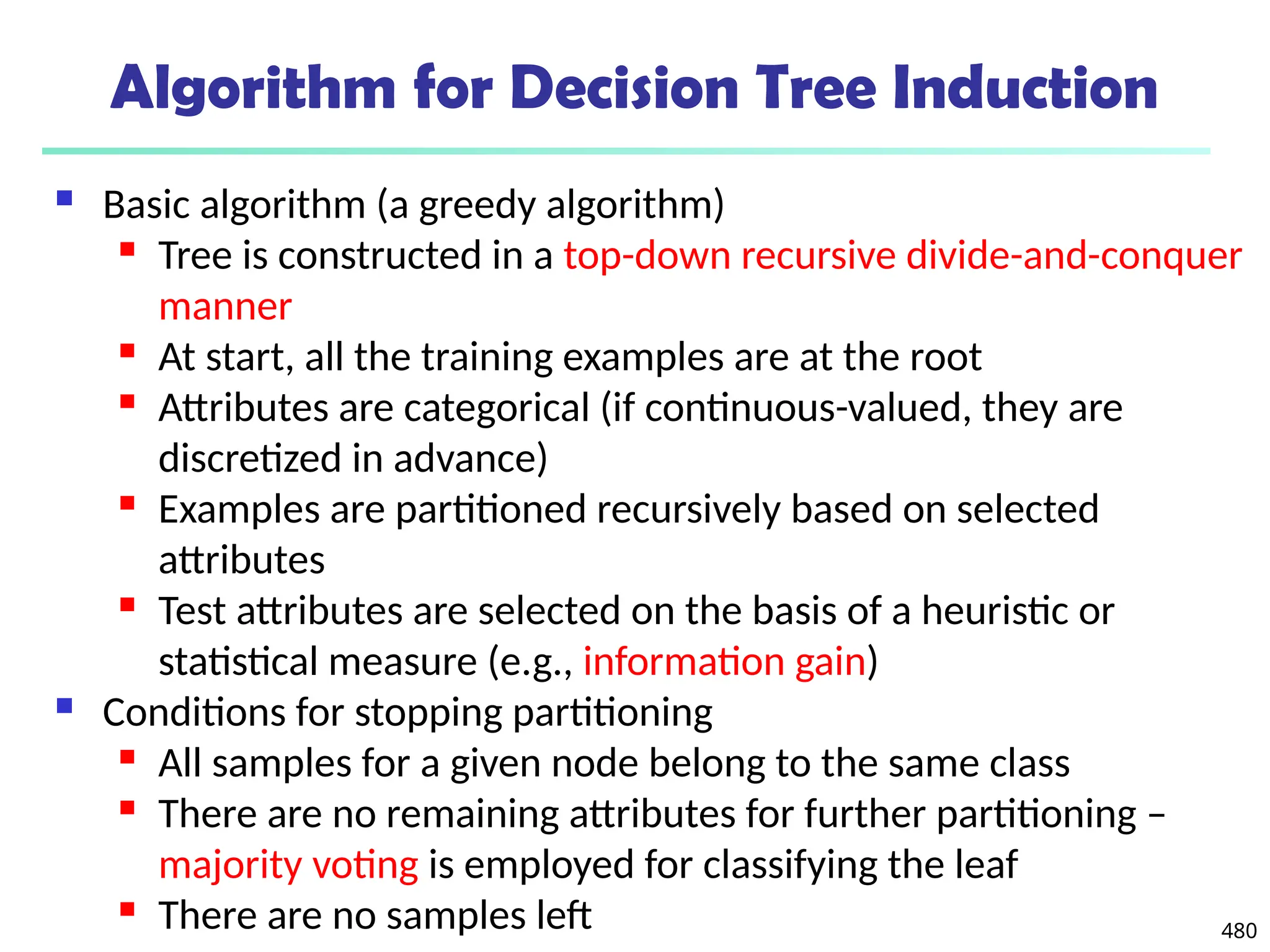 480
Algorithm for Decision Tree Induction
 Basic algorithm (a greedy algorithm)
 Tree is constructed in a top-down recursive divide-and-conquer
manner
 At start, all the training examples are at the root
 Attributes are categorical (if continuous-valued, they are
discretized in advance)
 Examples are partitioned recursively based on selected
attributes
 Test attributes are selected on the basis of a heuristic or
statistical measure (e.g., information gain)
 Conditions for stopping partitioning
 All samples for a given node belong to the same class
 There are no remaining attributes for further partitioning –
majority voting is employed for classifying the leaf
 There are no samples left
 