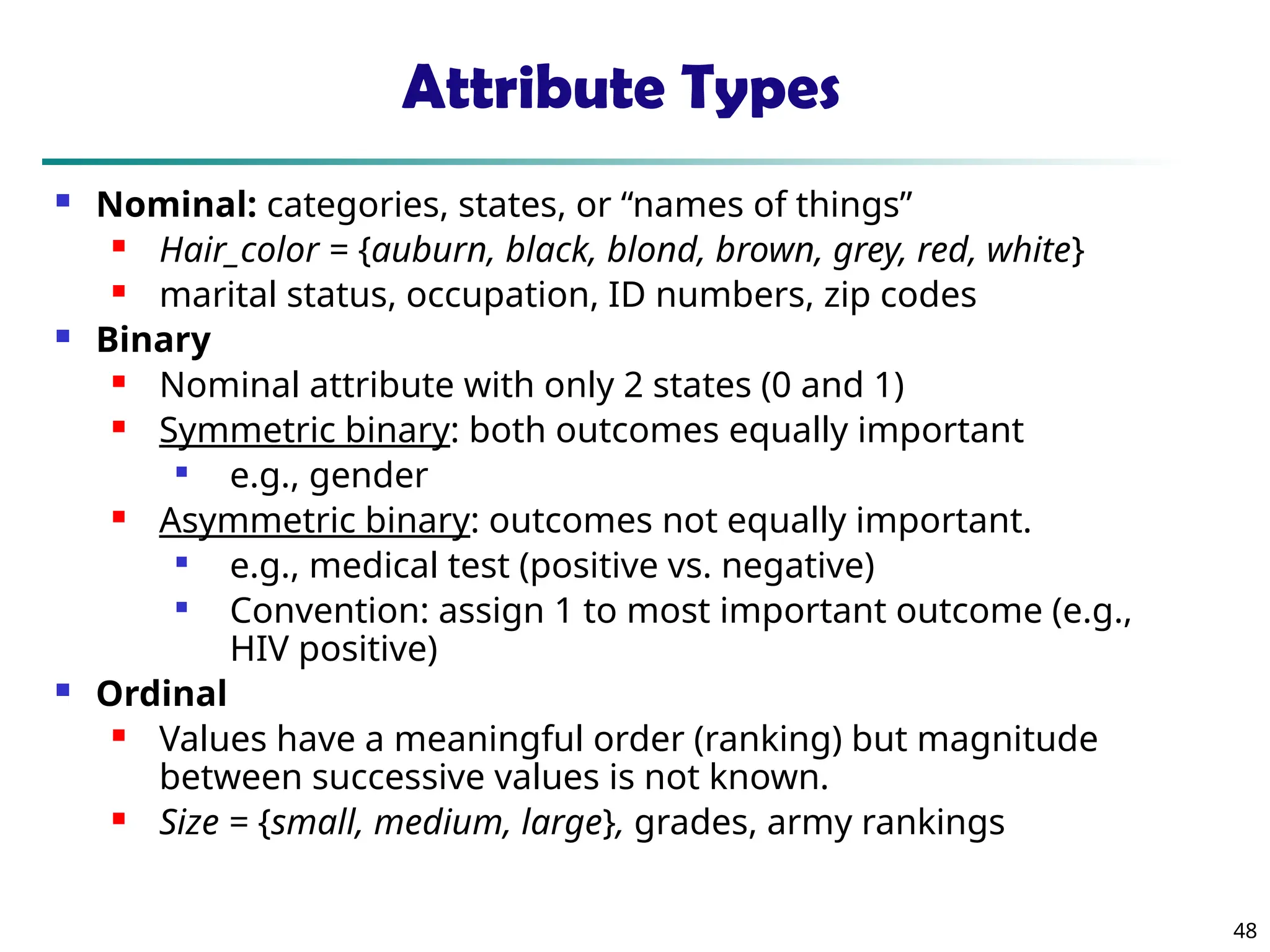 48
Attribute Types
 Nominal: categories, states, or “names of things”
 Hair_color = {auburn, black, blond, brown, grey, red, white}
 marital status, occupation, ID numbers, zip codes
 Binary
 Nominal attribute with only 2 states (0 and 1)
 Symmetric binary: both outcomes equally important

e.g., gender
 Asymmetric binary: outcomes not equally important.

e.g., medical test (positive vs. negative)

Convention: assign 1 to most important outcome (e.g.,
HIV positive)
 Ordinal
 Values have a meaningful order (ranking) but magnitude
between successive values is not known.
 Size = {small, medium, large}, grades, army rankings
 