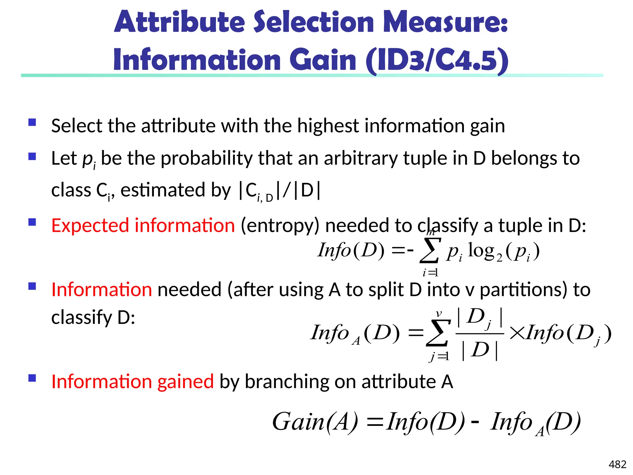 482
Attribute Selection Measure:
Information Gain (ID3/C4.5)
 Select the attribute with the highest information gain
 Let pi be the probability that an arbitrary tuple in D belongs to
class Ci, estimated by |Ci, D|/|D|
 Expected information (entropy) needed to classify a tuple in D:
 Information needed (after using A to split D into v partitions) to
classify D:
 Information gained by branching on attribute A
)
(
log
)
( 2
1
i
m
i
i p
p
D
Info 



)
(
|
|
|
|
)
(
1
j
v
j
j
A D
Info
D
D
D
Info 


(D)
Info
Info(D)
Gain(A) A


 