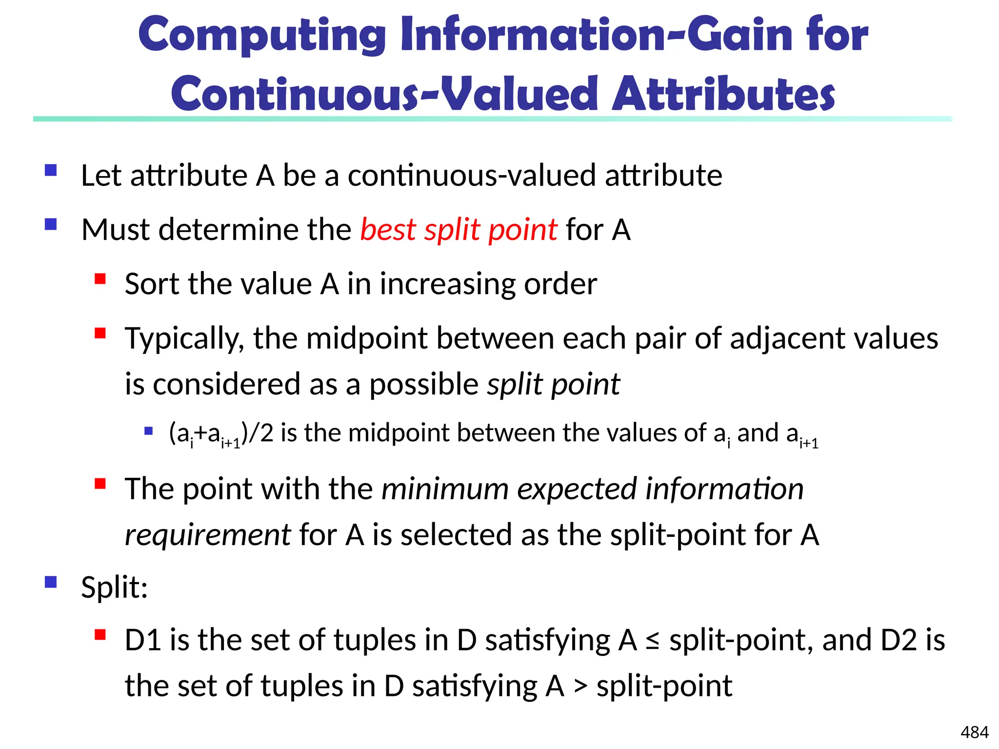 484
Computing Information-Gain for
Continuous-Valued Attributes
 Let attribute A be a continuous-valued attribute
 Must determine the best split point for A
 Sort the value A in increasing order
 Typically, the midpoint between each pair of adjacent values
is considered as a possible split point
 (ai+ai+1)/2 is the midpoint between the values of ai and ai+1
 The point with the minimum expected information
requirement for A is selected as the split-point for A
 Split:
 D1 is the set of tuples in D satisfying A ≤ split-point, and D2 is
the set of tuples in D satisfying A > split-point
 