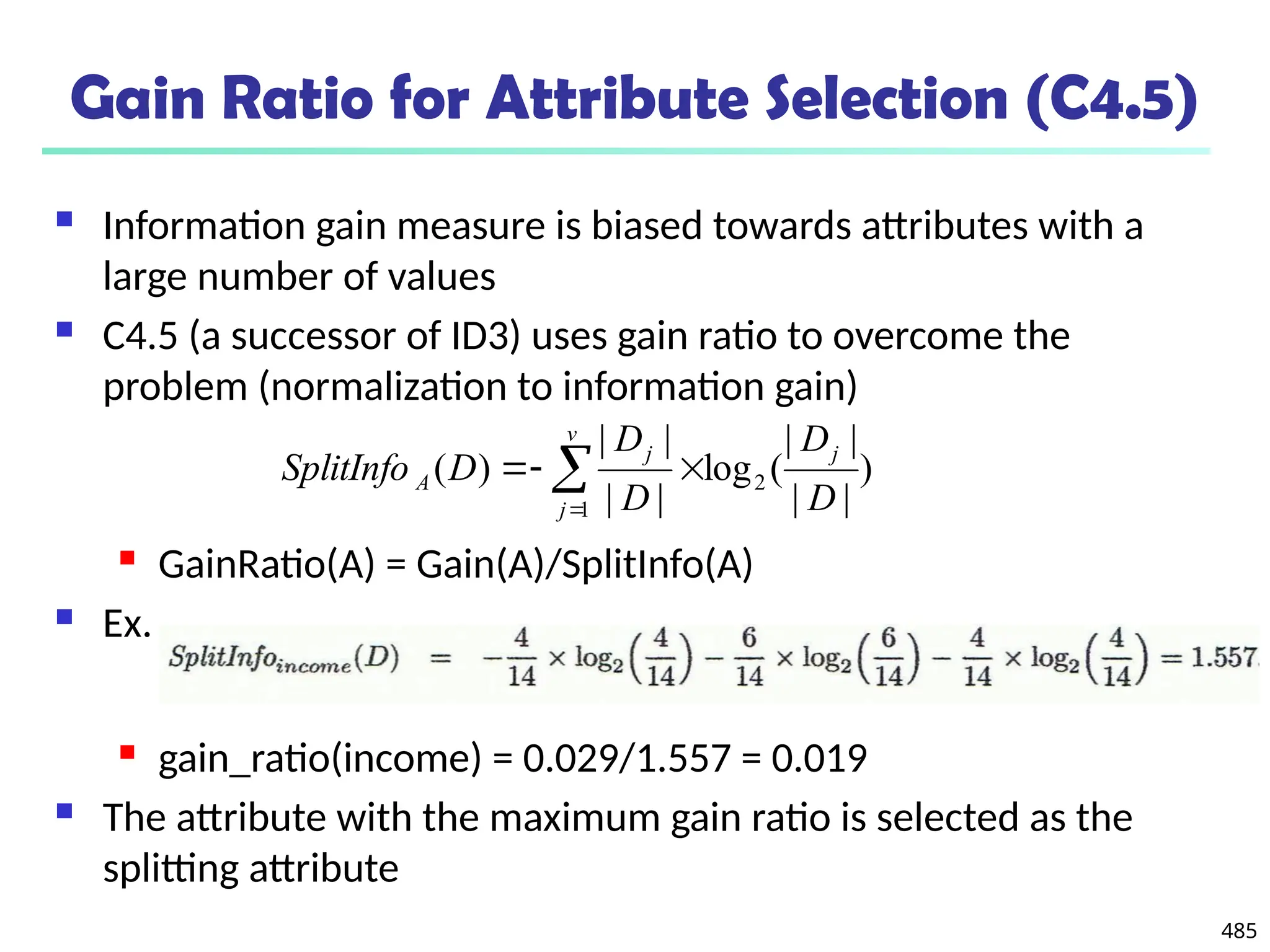 485
Gain Ratio for Attribute Selection (C4.5)
 Information gain measure is biased towards attributes with a
large number of values
 C4.5 (a successor of ID3) uses gain ratio to overcome the
problem (normalization to information gain)
 GainRatio(A) = Gain(A)/SplitInfo(A)
 Ex.
 gain_ratio(income) = 0.029/1.557 = 0.019
 The attribute with the maximum gain ratio is selected as the
splitting attribute
)
|
|
|
|
(
log
|
|
|
|
)
( 2
1 D
D
D
D
D
SplitInfo
j
v
j
j
A 

 

 
