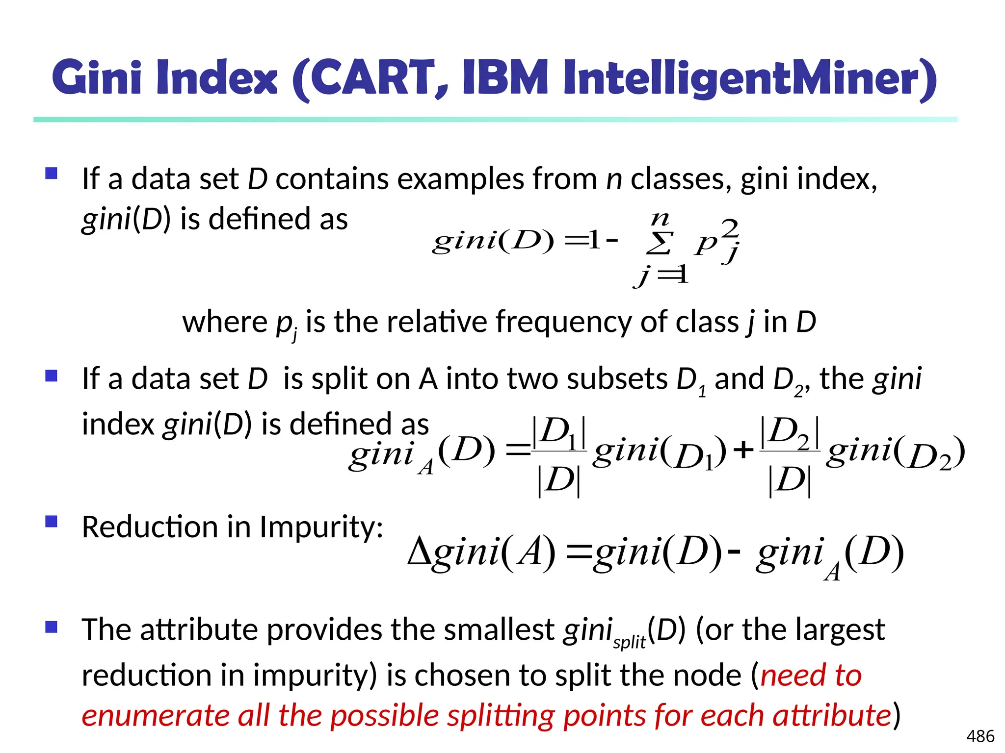 486
Gini Index (CART, IBM IntelligentMiner)
 If a data set D contains examples from n classes, gini index,
gini(D) is defined as
where pj is the relative frequency of class j in D
 If a data set D is split on A into two subsets D1 and D2, the gini
index gini(D) is defined as
 Reduction in Impurity:
 The attribute provides the smallest ginisplit(D) (or the largest
reduction in impurity) is chosen to split the node (need to
enumerate all the possible splitting points for each attribute)




n
j
p j
D
gini
1
2
1
)
(
)
(
|
|
|
|
)
(
|
|
|
|
)
( 2
2
1
1
D
gini
D
D
D
gini
D
D
D
giniA


)
(
)
(
)
( D
gini
D
gini
A
gini A



 