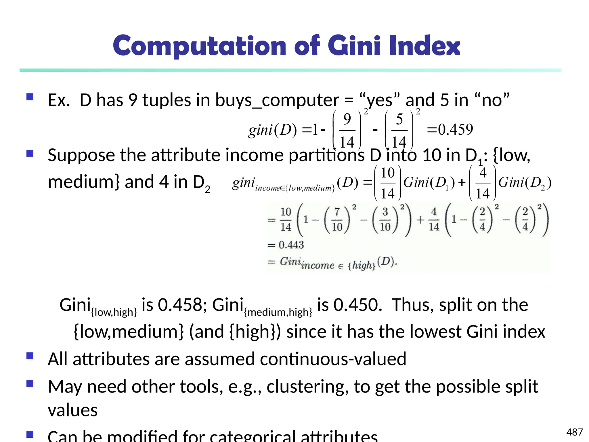 487
Computation of Gini Index
 Ex. D has 9 tuples in buys_computer = “yes” and 5 in “no”
 Suppose the attribute income partitions D into 10 in D1: {low,
medium} and 4 in D2
Gini{low,high} is 0.458; Gini{medium,high} is 0.450. Thus, split on the
{low,medium} (and {high}) since it has the lowest Gini index
 All attributes are assumed continuous-valued
 May need other tools, e.g., clustering, to get the possible split
values

459
.
0
14
5
14
9
1
)
(
2
2
















D
gini
)
(
14
4
)
(
14
10
)
( 2
1
}
,
{ D
Gini
D
Gini
D
gini medium
low
income 














 