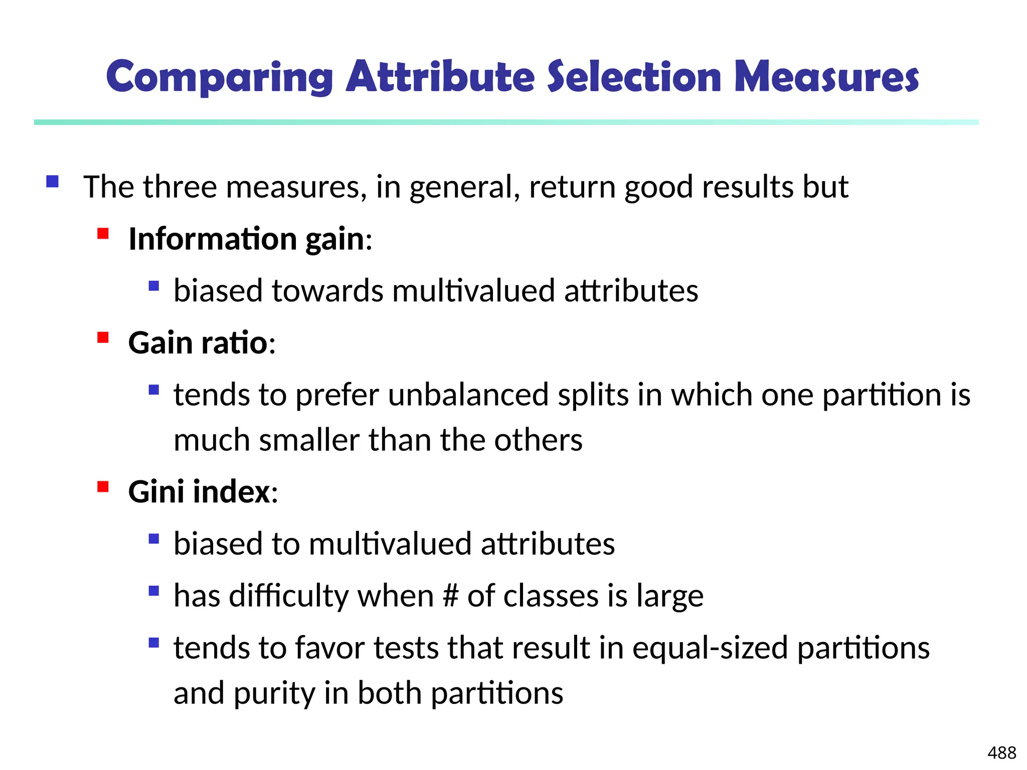 488
Comparing Attribute Selection Measures
 The three measures, in general, return good results but
 Information gain:

biased towards multivalued attributes
 Gain ratio:

tends to prefer unbalanced splits in which one partition is
much smaller than the others
 Gini index:

biased to multivalued attributes

has difficulty when # of classes is large

tends to favor tests that result in equal-sized partitions
and purity in both partitions
 