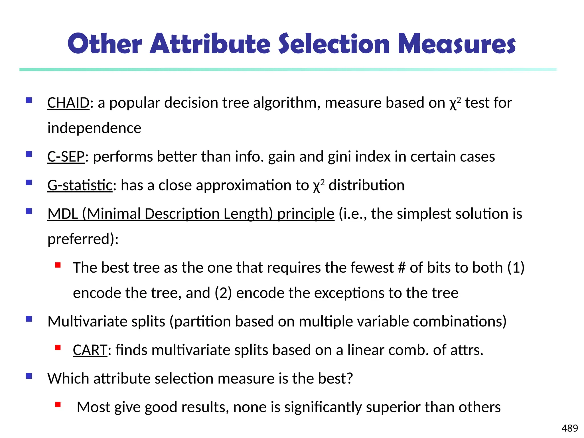 489
Other Attribute Selection Measures
 CHAID: a popular decision tree algorithm, measure based on χ2
test for
independence
 C-SEP: performs better than info. gain and gini index in certain cases
 G-statistic: has a close approximation to χ2
distribution
 MDL (Minimal Description Length) principle (i.e., the simplest solution is
preferred):
 The best tree as the one that requires the fewest # of bits to both (1)
encode the tree, and (2) encode the exceptions to the tree
 Multivariate splits (partition based on multiple variable combinations)
 CART: finds multivariate splits based on a linear comb. of attrs.
 Which attribute selection measure is the best?
 Most give good results, none is significantly superior than others
 