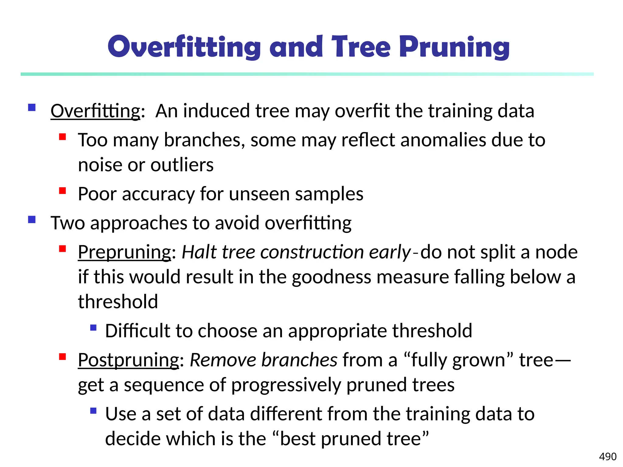 490
Overfitting and Tree Pruning
 Overfitting: An induced tree may overfit the training data
 Too many branches, some may reflect anomalies due to
noise or outliers
 Poor accuracy for unseen samples
 Two approaches to avoid overfitting
 Prepruning: Halt tree construction early do not split a node
̵
if this would result in the goodness measure falling below a
threshold

Difficult to choose an appropriate threshold
 Postpruning: Remove branches from a “fully grown” tree—
get a sequence of progressively pruned trees

Use a set of data different from the training data to
decide which is the “best pruned tree”
 
