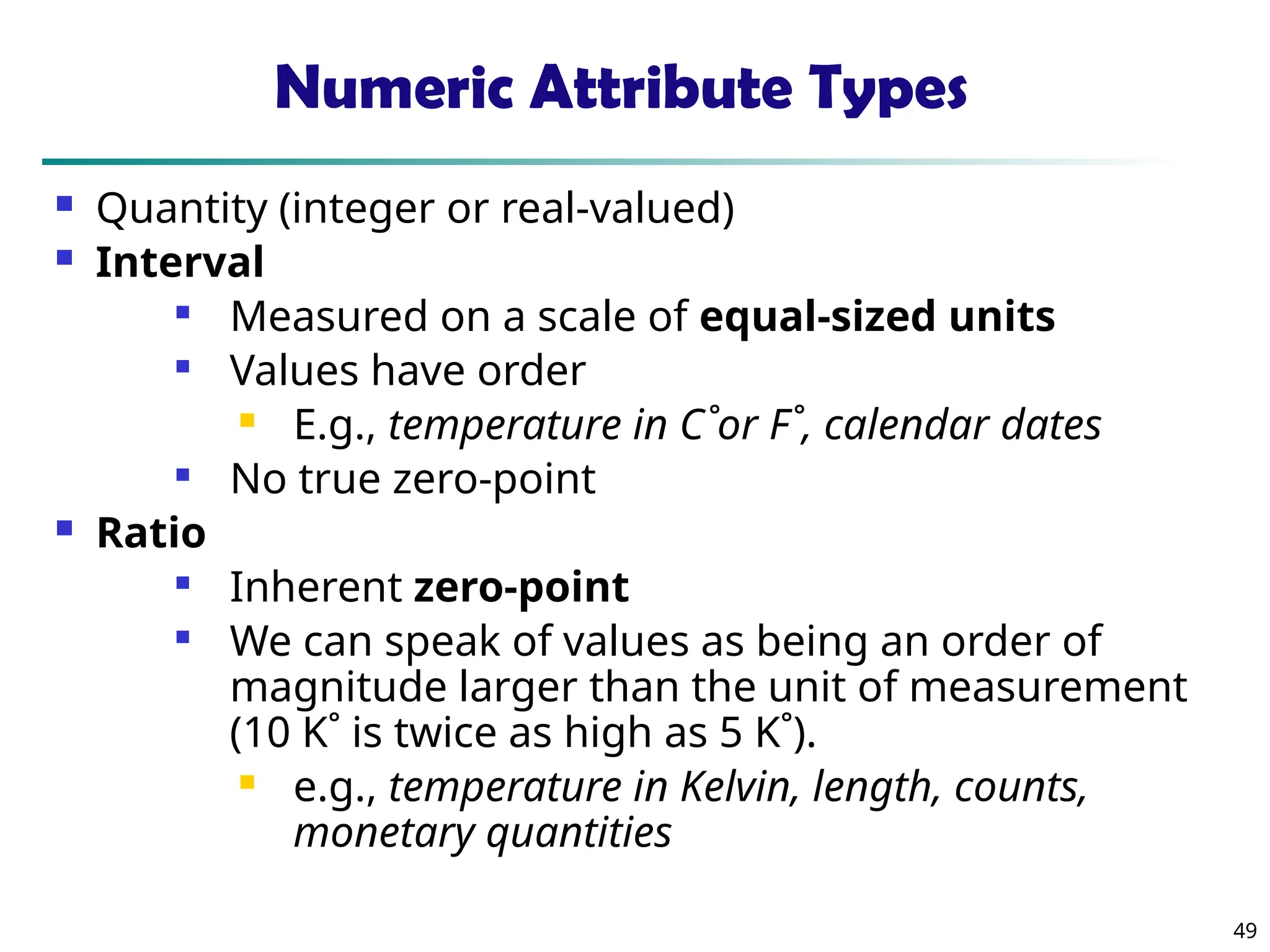 49
Numeric Attribute Types
 Quantity (integer or real-valued)
 Interval

Measured on a scale of equal-sized units

Values have order
 E.g., temperature in C˚or F˚, calendar dates

No true zero-point
 Ratio

Inherent zero-point

We can speak of values as being an order of
magnitude larger than the unit of measurement
(10 K˚ is twice as high as 5 K˚).
 e.g., temperature in Kelvin, length, counts,
monetary quantities
 