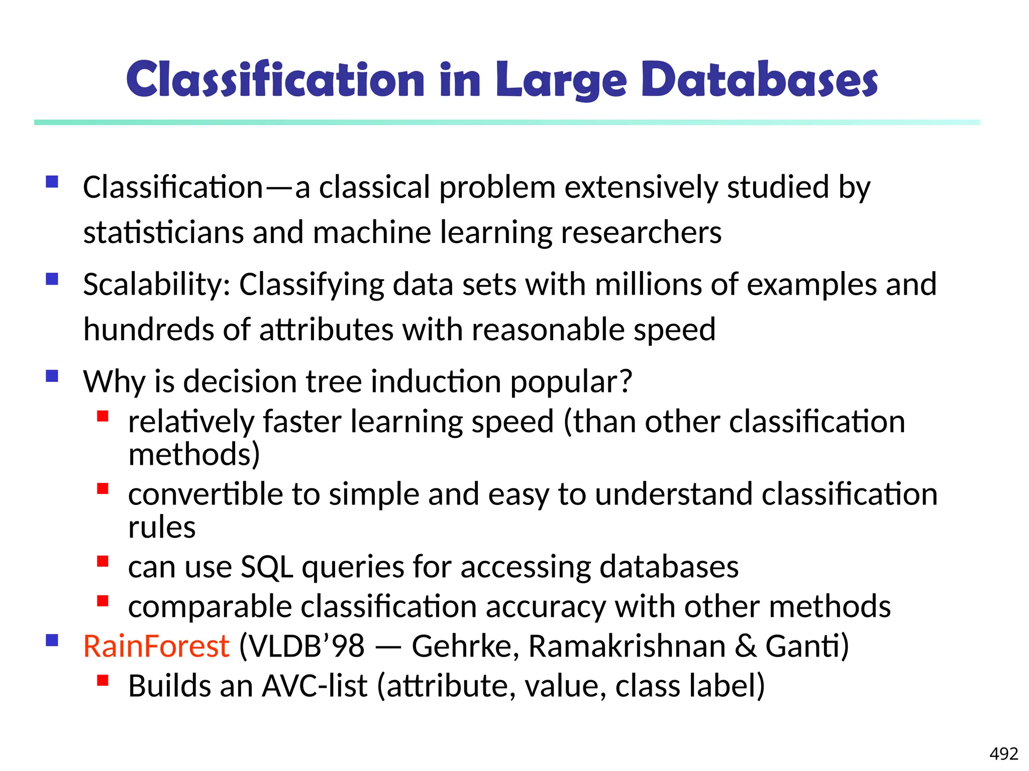 492
Classification in Large Databases
 Classification—a classical problem extensively studied by
statisticians and machine learning researchers
 Scalability: Classifying data sets with millions of examples and
hundreds of attributes with reasonable speed
 Why is decision tree induction popular?

relatively faster learning speed (than other classification
methods)

convertible to simple and easy to understand classification
rules

can use SQL queries for accessing databases

comparable classification accuracy with other methods
 RainForest (VLDB’98 — Gehrke, Ramakrishnan & Ganti)

Builds an AVC-list (attribute, value, class label)
 