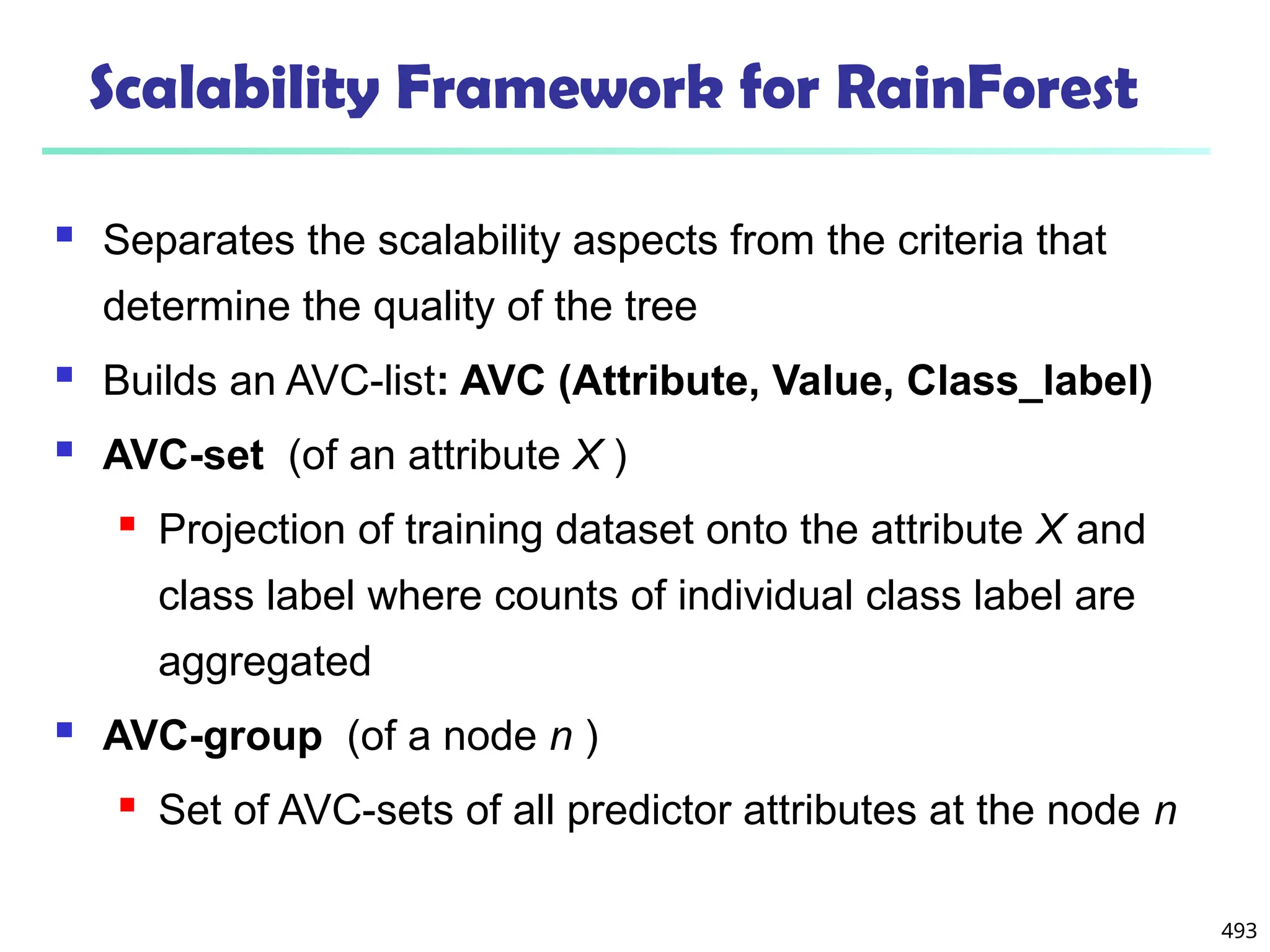 493
Scalability Framework for RainForest
 Separates the scalability aspects from the criteria that
determine the quality of the tree
 Builds an AVC-list: AVC (Attribute, Value, Class_label)
 AVC-set (of an attribute X )
 Projection of training dataset onto the attribute X and
class label where counts of individual class label are
aggregated
 AVC-group (of a node n )
 Set of AVC-sets of all predictor attributes at the node n
 