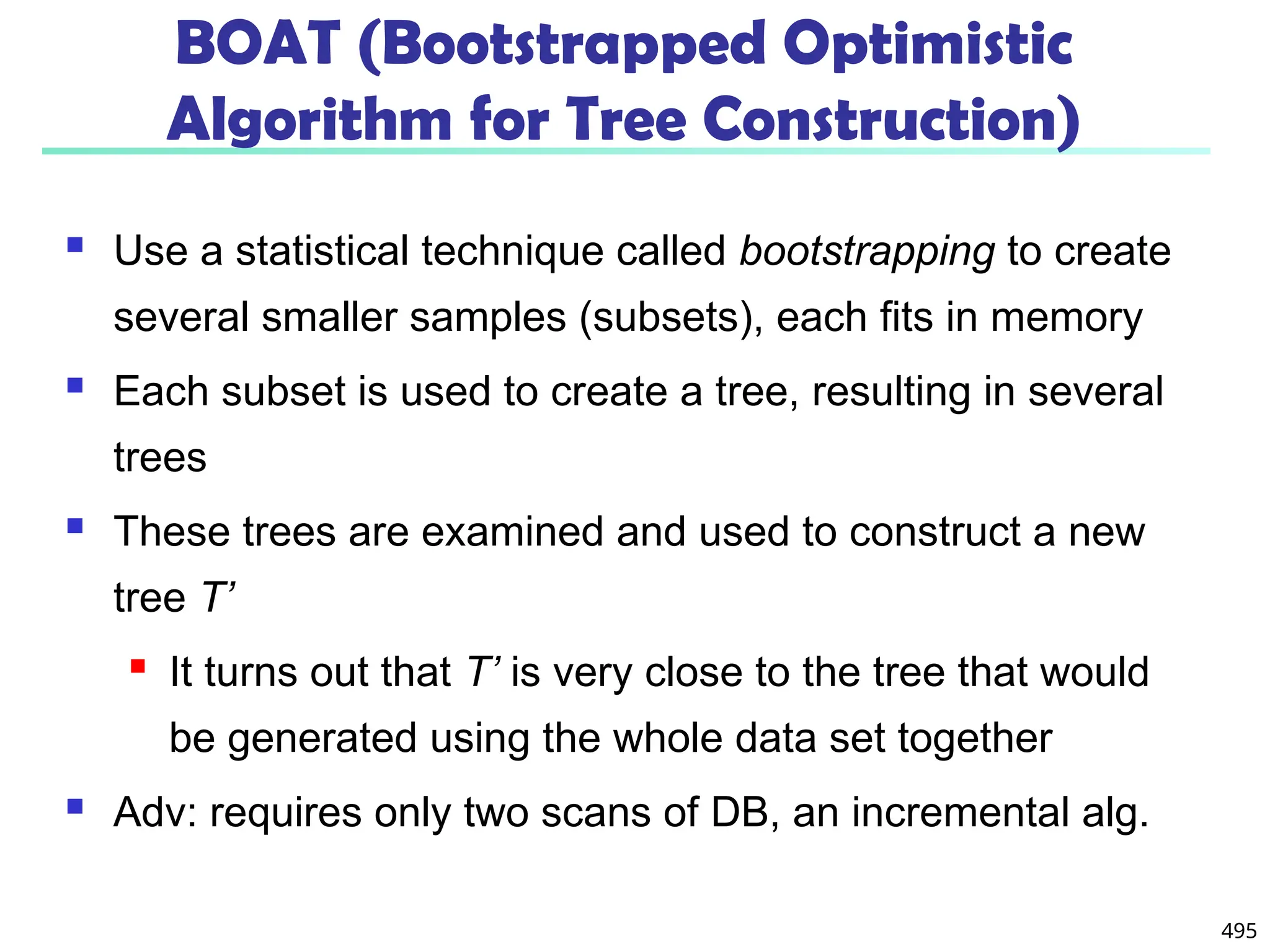 495
BOAT (Bootstrapped Optimistic
Algorithm for Tree Construction)
 Use a statistical technique called bootstrapping to create
several smaller samples (subsets), each fits in memory
 Each subset is used to create a tree, resulting in several
trees
 These trees are examined and used to construct a new
tree T’
 It turns out that T’ is very close to the tree that would
be generated using the whole data set together
 Adv: requires only two scans of DB, an incremental alg.
 