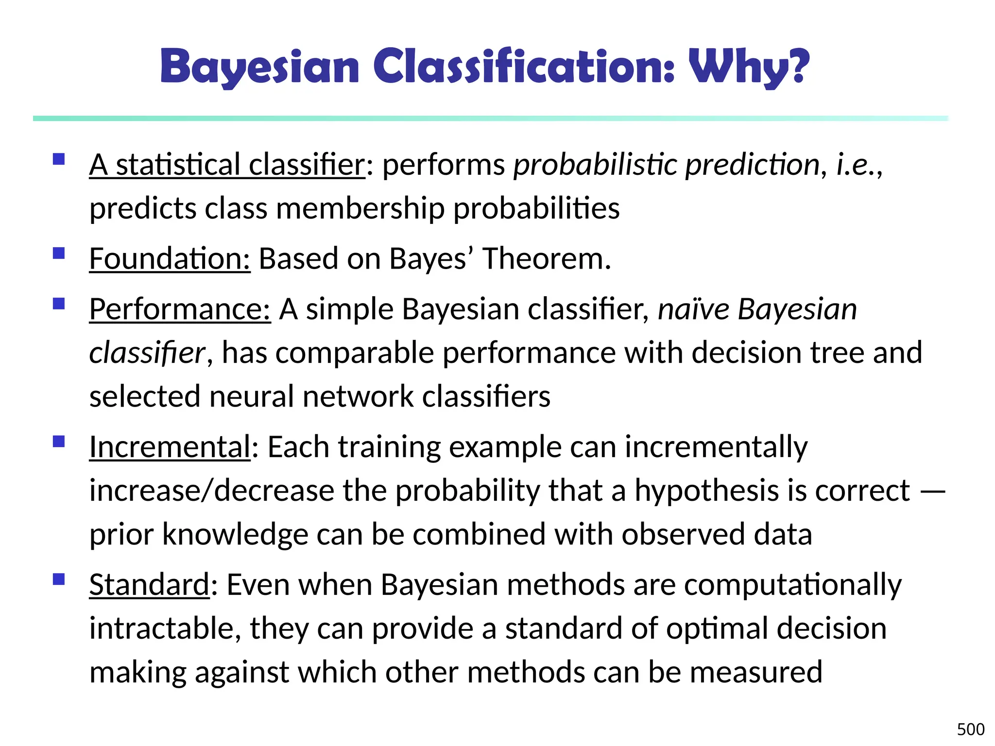 500
Bayesian Classification: Why?
 A statistical classifier: performs probabilistic prediction, i.e.,
predicts class membership probabilities
 Foundation: Based on Bayes’ Theorem.
 Performance: A simple Bayesian classifier, naïve Bayesian
classifier, has comparable performance with decision tree and
selected neural network classifiers
 Incremental: Each training example can incrementally
increase/decrease the probability that a hypothesis is correct —
prior knowledge can be combined with observed data
 Standard: Even when Bayesian methods are computationally
intractable, they can provide a standard of optimal decision
making against which other methods can be measured
 