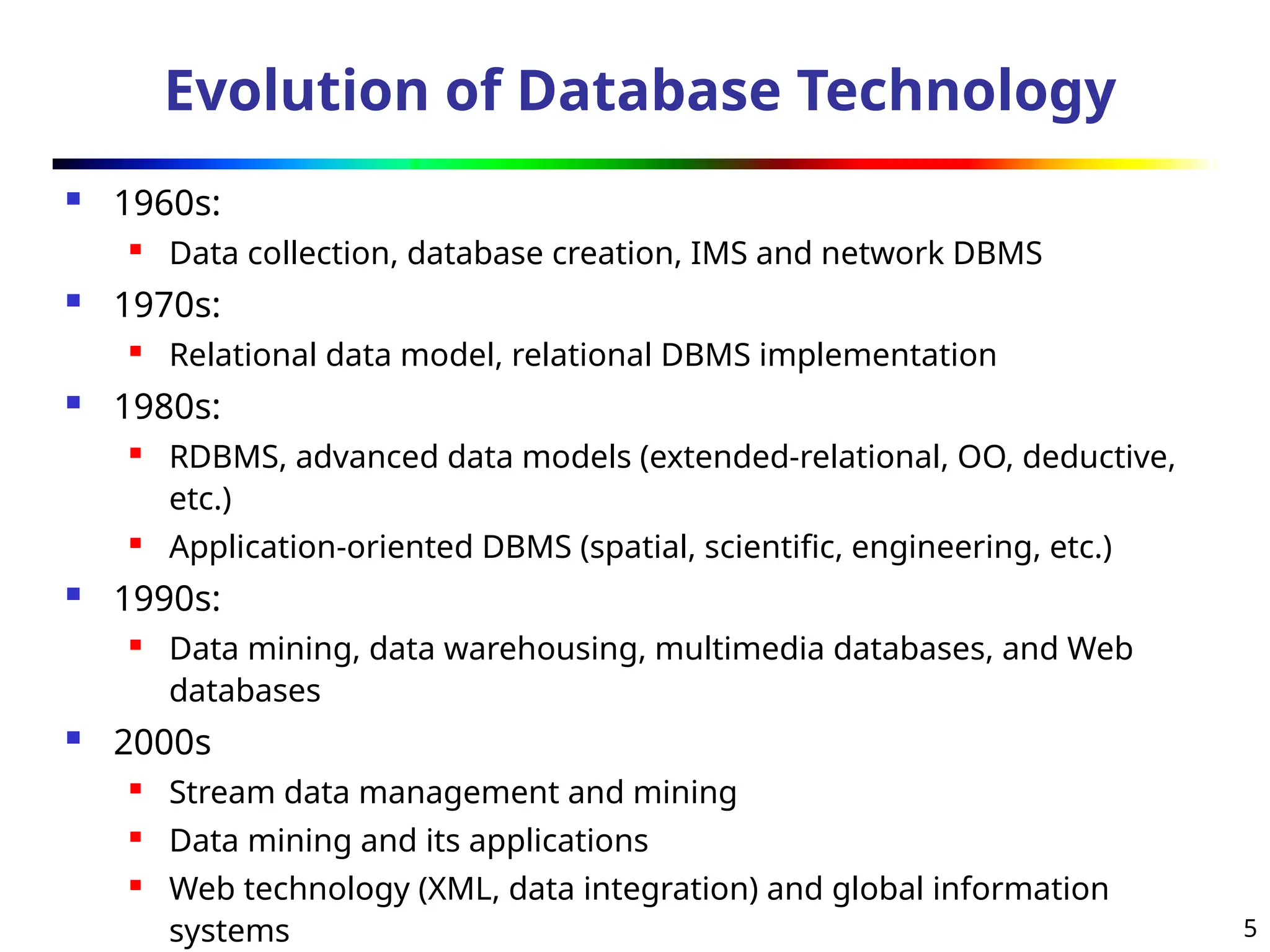 5
Evolution of Database Technology
 1960s:
 Data collection, database creation, IMS and network DBMS
 1970s:
 Relational data model, relational DBMS implementation
 1980s:
 RDBMS, advanced data models (extended-relational, OO, deductive,
etc.)
 Application-oriented DBMS (spatial, scientific, engineering, etc.)
 1990s:
 Data mining, data warehousing, multimedia databases, and Web
databases
 2000s
 Stream data management and mining
 Data mining and its applications
 Web technology (XML, data integration) and global information
systems
 
