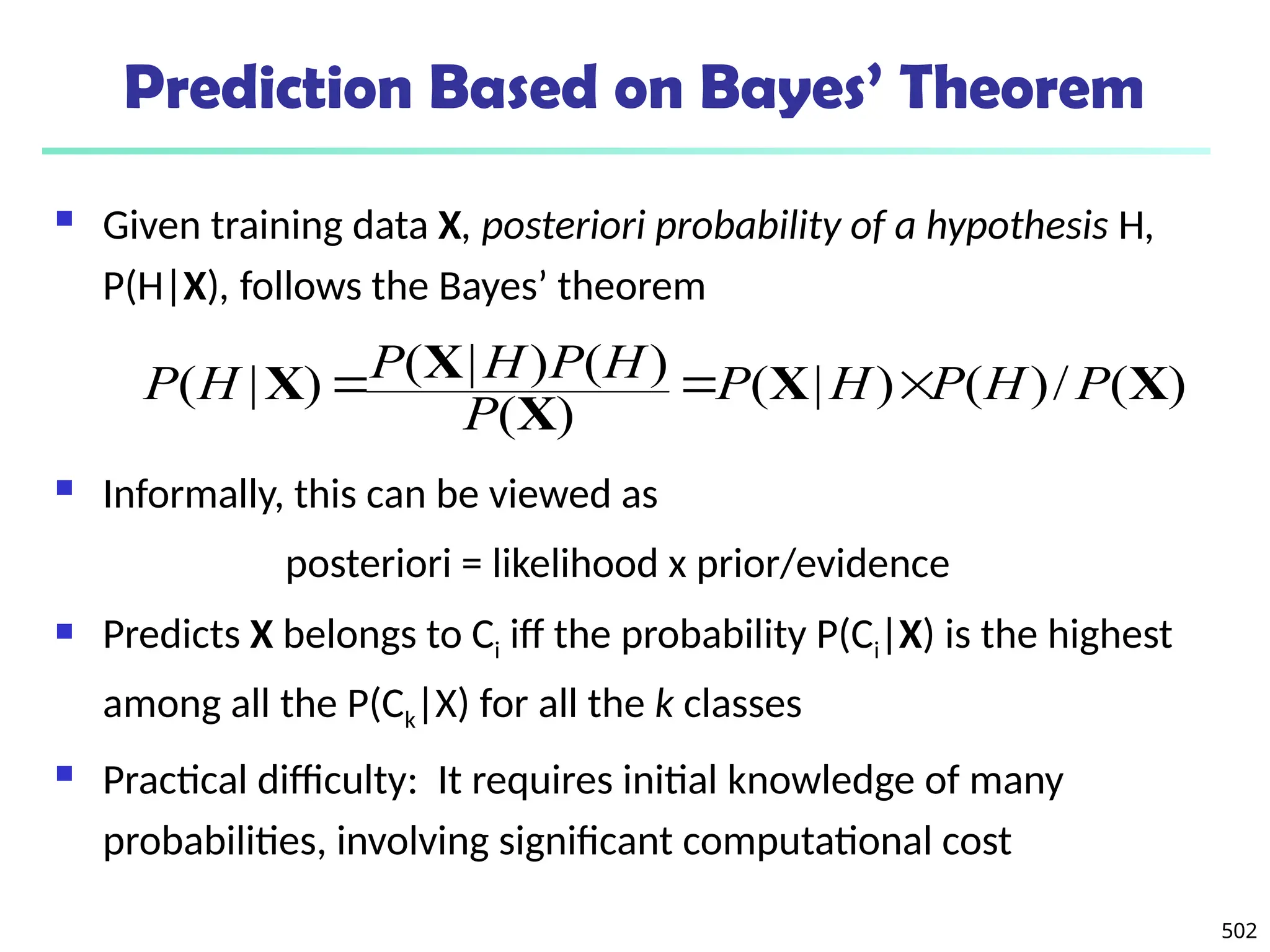 502
Prediction Based on Bayes’ Theorem
 Given training data X, posteriori probability of a hypothesis H,
P(H|X), follows the Bayes’ theorem
 Informally, this can be viewed as
posteriori = likelihood x prior/evidence
 Predicts X belongs to Ci iff the probability P(Ci|X) is the highest
among all the P(Ck|X) for all the k classes
 Practical difficulty: It requires initial knowledge of many
probabilities, involving significant computational cost
)
(
/
)
(
)
|
(
)
(
)
(
)
|
(
)
|
( X
X
X
X
X P
H
P
H
P
P
H
P
H
P
H
P 


 
