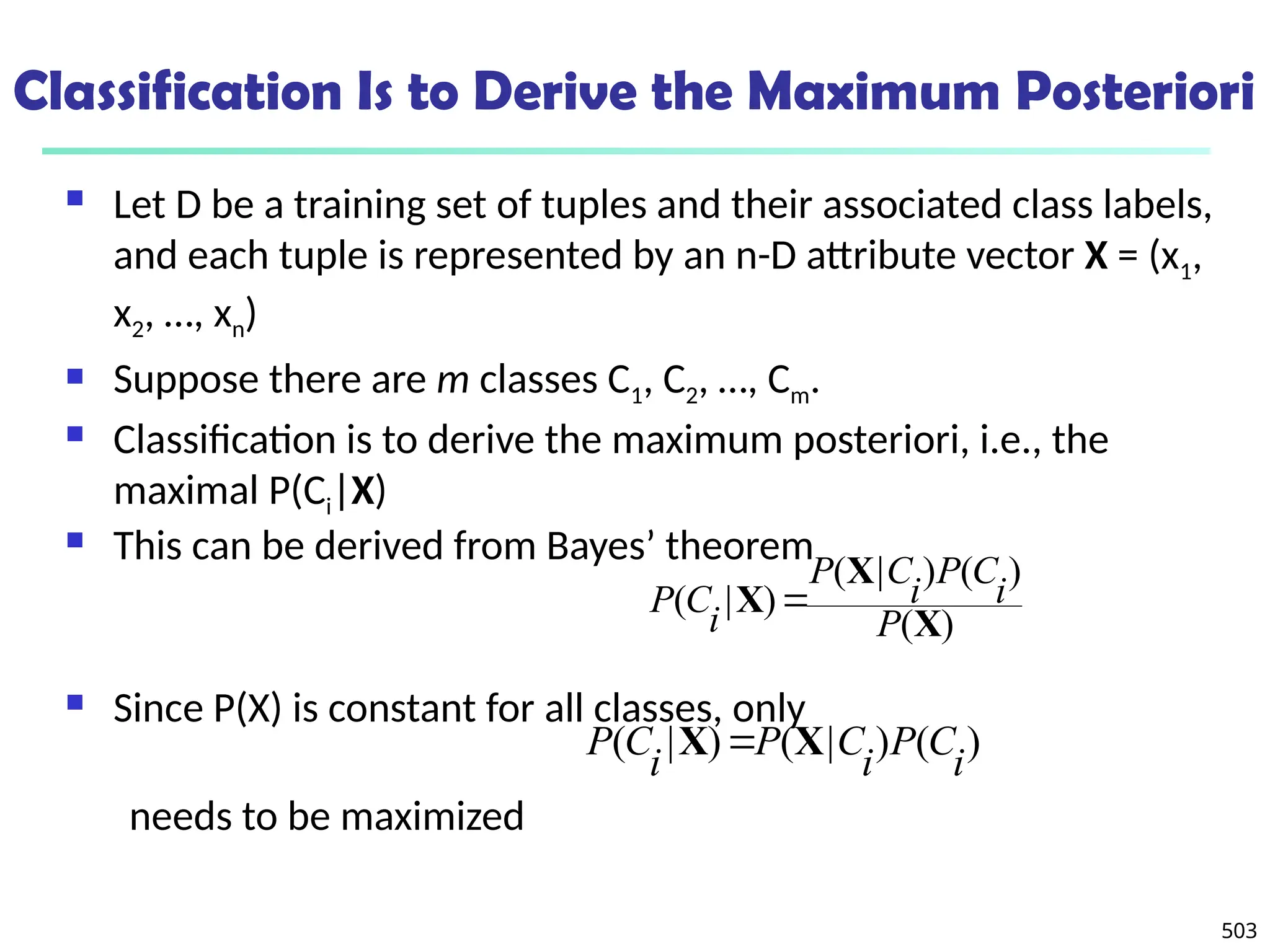 503
Classification Is to Derive the Maximum Posteriori
 Let D be a training set of tuples and their associated class labels,
and each tuple is represented by an n-D attribute vector X = (x1,
x2, …, xn)
 Suppose there are m classes C1, C2, …, Cm.
 Classification is to derive the maximum posteriori, i.e., the
maximal P(Ci|X)
 This can be derived from Bayes’ theorem
 Since P(X) is constant for all classes, only
needs to be maximized
)
(
)
(
)
|
(
)
|
(
X
X
X
P
i
C
P
i
C
P
i
C
P 
)
(
)
|
(
)
|
(
i
C
P
i
C
P
i
C
P X
X 
 