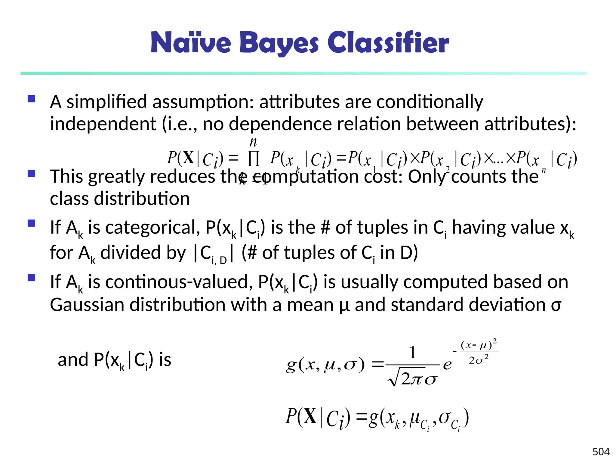 504
Naïve Bayes Classifier
 A simplified assumption: attributes are conditionally
independent (i.e., no dependence relation between attributes):
 This greatly reduces the computation cost: Only counts the
class distribution
 If Ak is categorical, P(xk|Ci) is the # of tuples in Ci having value xk
for Ak divided by |Ci, D| (# of tuples of Ci in D)
 If Ak is continous-valued, P(xk|Ci) is usually computed based on
Gaussian distribution with a mean μ and standard deviation σ
and P(xk|Ci) is
)
|
(
...
)
|
(
)
|
(
1
)
|
(
)
|
(
2
1
Ci
x
P
Ci
x
P
Ci
x
P
n
k
Ci
x
P
Ci
P
n
k







X
2
2
2
)
(
2
1
)
,
,
( 








x
e
x
g
)
,
,
(
)
|
( i
i C
C
k
x
g
Ci
P 


X
 