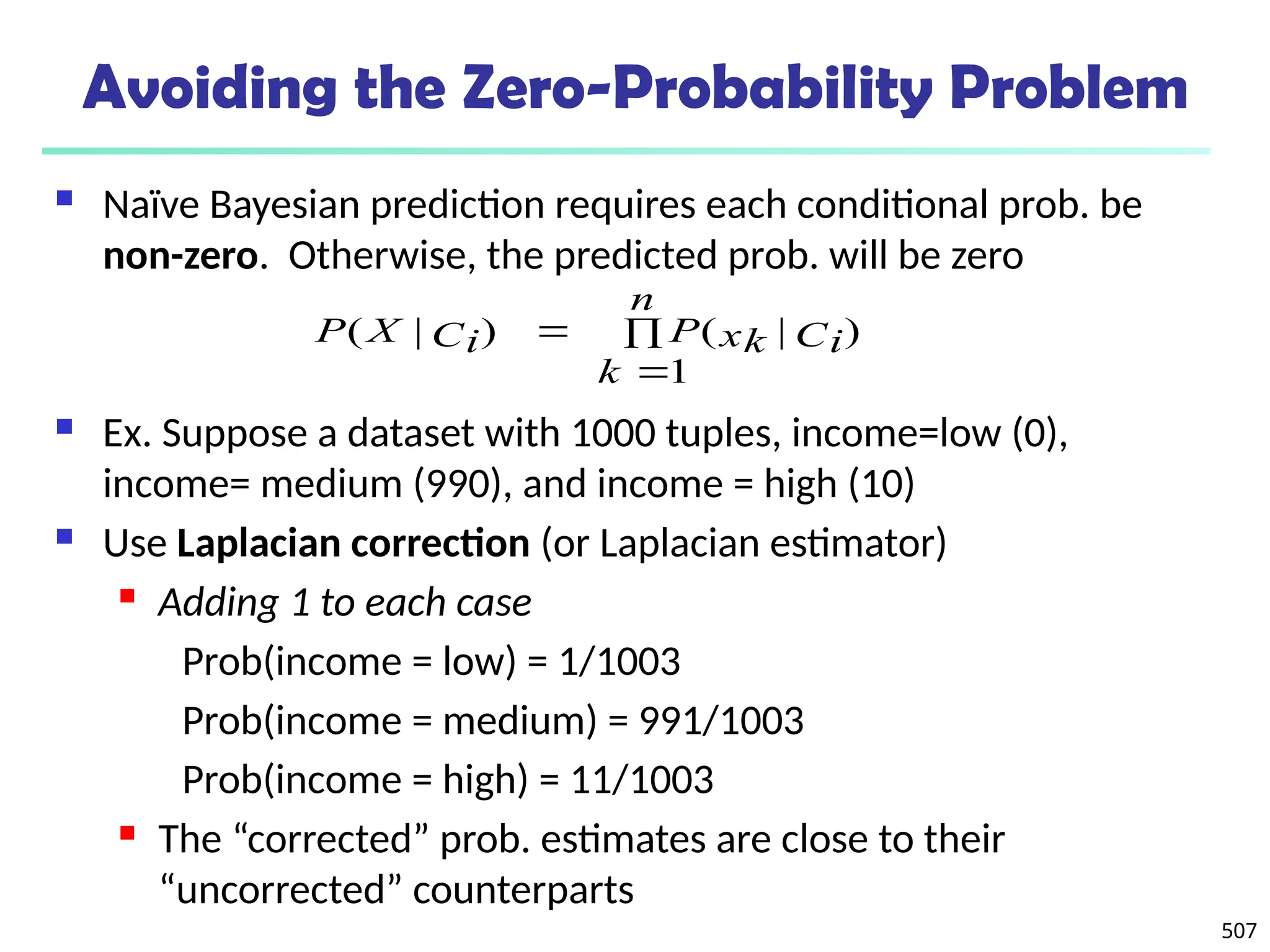 507
Avoiding the Zero-Probability Problem
 Naïve Bayesian prediction requires each conditional prob. be
non-zero. Otherwise, the predicted prob. will be zero
 Ex. Suppose a dataset with 1000 tuples, income=low (0),
income= medium (990), and income = high (10)
 Use Laplacian correction (or Laplacian estimator)
 Adding 1 to each case
Prob(income = low) = 1/1003
Prob(income = medium) = 991/1003
Prob(income = high) = 11/1003
 The “corrected” prob. estimates are close to their
“uncorrected” counterparts



n
k
Ci
xk
P
Ci
X
P
1
)
|
(
)
|
(
 