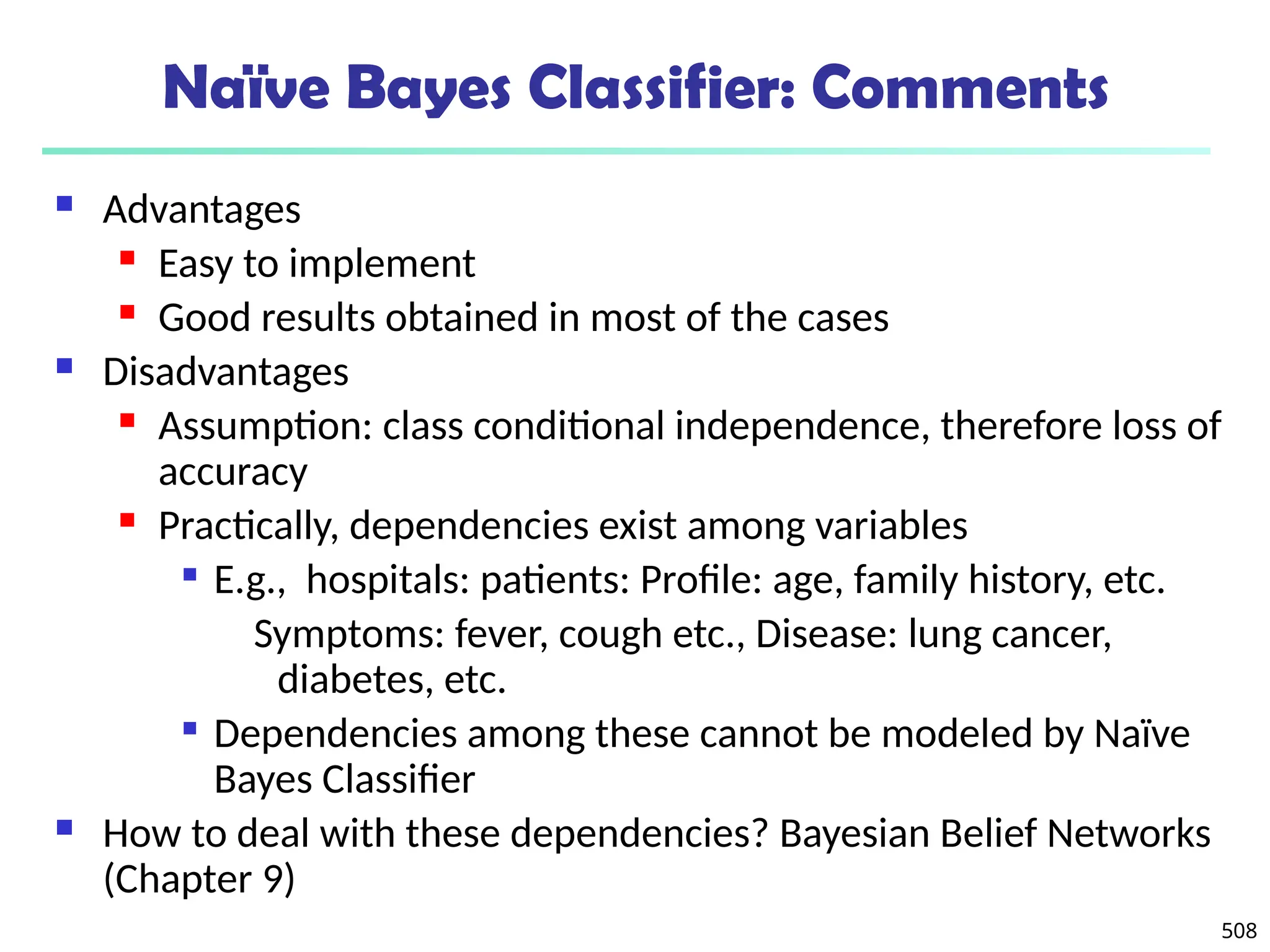 508
Naïve Bayes Classifier: Comments
 Advantages
 Easy to implement
 Good results obtained in most of the cases
 Disadvantages
 Assumption: class conditional independence, therefore loss of
accuracy
 Practically, dependencies exist among variables

E.g., hospitals: patients: Profile: age, family history, etc.
Symptoms: fever, cough etc., Disease: lung cancer,
diabetes, etc.

Dependencies among these cannot be modeled by Naïve
Bayes Classifier
 How to deal with these dependencies? Bayesian Belief Networks
(Chapter 9)
 