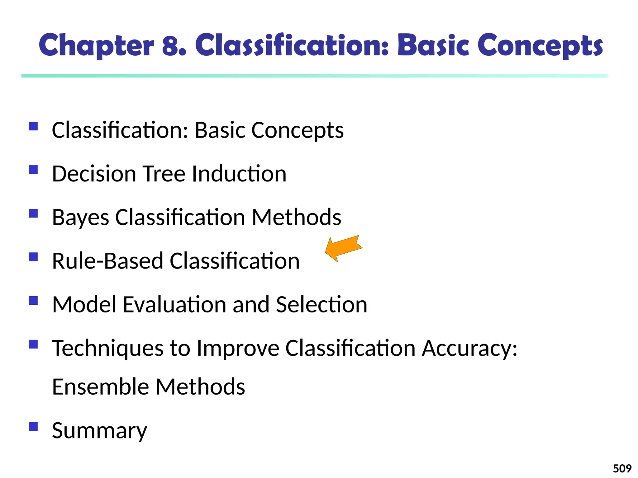 509
Chapter 8. Classification: Basic Concepts
 Classification: Basic Concepts
 Decision Tree Induction
 Bayes Classification Methods
 Rule-Based Classification
 Model Evaluation and Selection
 Techniques to Improve Classification Accuracy:
Ensemble Methods
 Summary
 