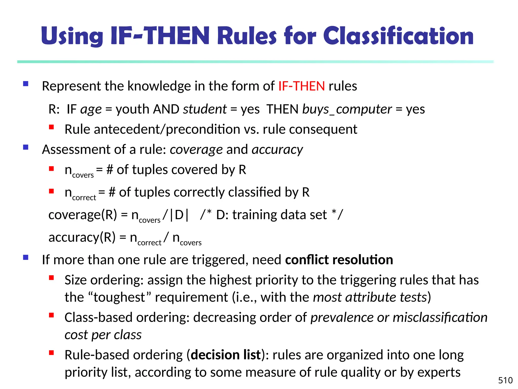 510
Using IF-THEN Rules for Classification
 Represent the knowledge in the form of IF-THEN rules
R: IF age = youth AND student = yes THEN buys_computer = yes
 Rule antecedent/precondition vs. rule consequent
 Assessment of a rule: coverage and accuracy
 ncovers = # of tuples covered by R
 ncorrect = # of tuples correctly classified by R
coverage(R) = ncovers /|D| /* D: training data set */
accuracy(R) = ncorrect / ncovers
 If more than one rule are triggered, need conflict resolution
 Size ordering: assign the highest priority to the triggering rules that has
the “toughest” requirement (i.e., with the most attribute tests)
 Class-based ordering: decreasing order of prevalence or misclassification
cost per class
 Rule-based ordering (decision list): rules are organized into one long
priority list, according to some measure of rule quality or by experts
 
