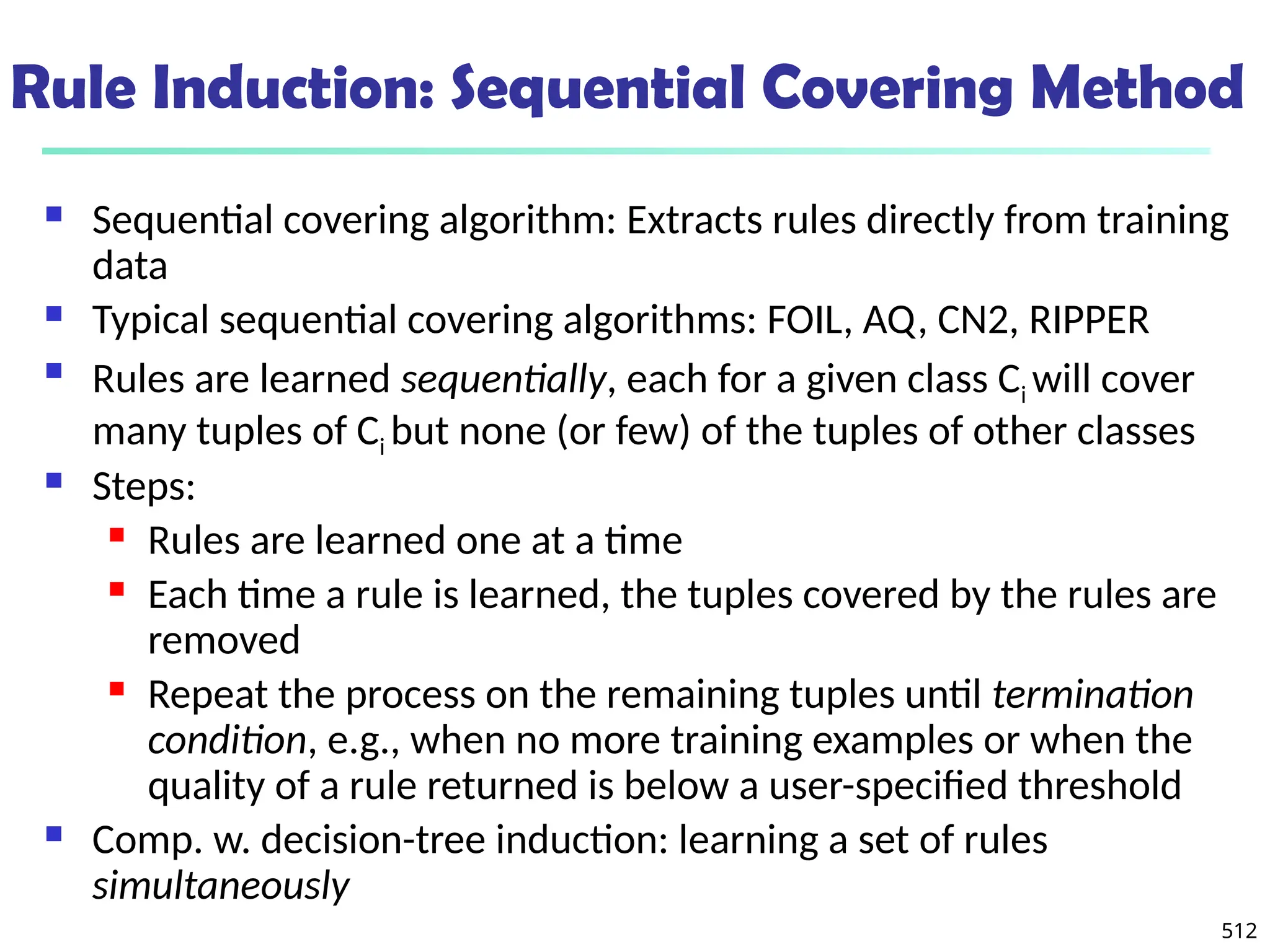 512
Rule Induction: Sequential Covering Method
 Sequential covering algorithm: Extracts rules directly from training
data
 Typical sequential covering algorithms: FOIL, AQ, CN2, RIPPER
 Rules are learned sequentially, each for a given class Ci will cover
many tuples of Ci but none (or few) of the tuples of other classes
 Steps:
 Rules are learned one at a time
 Each time a rule is learned, the tuples covered by the rules are
removed
 Repeat the process on the remaining tuples until termination
condition, e.g., when no more training examples or when the
quality of a rule returned is below a user-specified threshold
 Comp. w. decision-tree induction: learning a set of rules
simultaneously
 