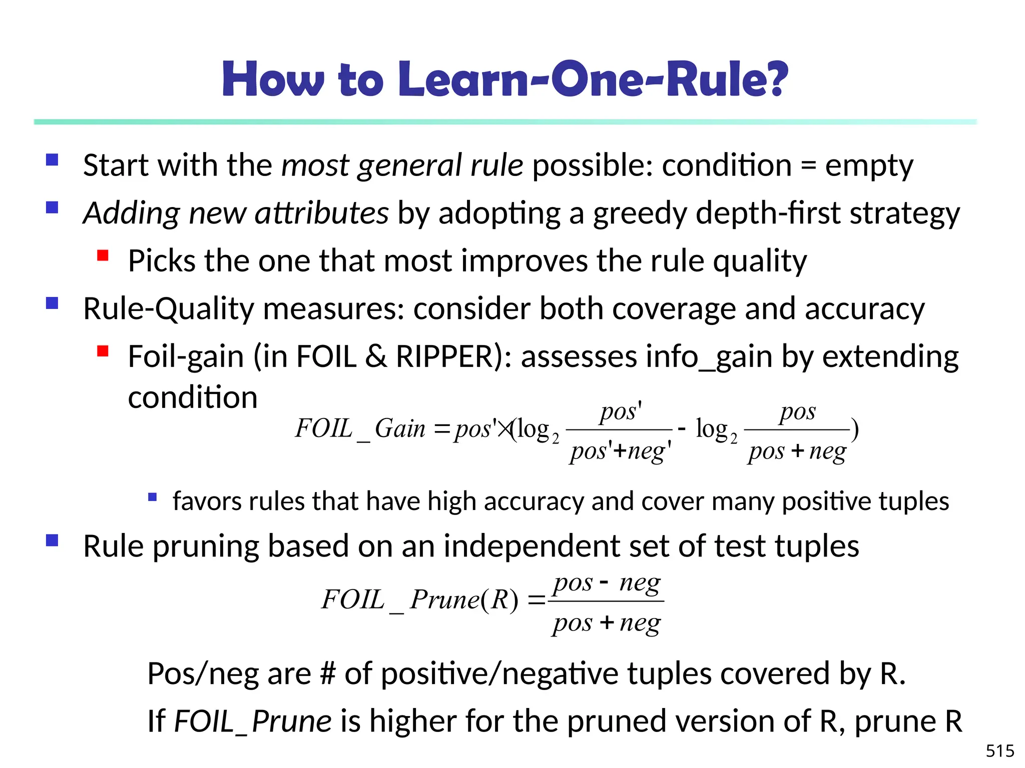 515
How to Learn-One-Rule?
 Start with the most general rule possible: condition = empty
 Adding new attributes by adopting a greedy depth-first strategy
 Picks the one that most improves the rule quality
 Rule-Quality measures: consider both coverage and accuracy
 Foil-gain (in FOIL & RIPPER): assesses info_gain by extending
condition

favors rules that have high accuracy and cover many positive tuples
 Rule pruning based on an independent set of test tuples
Pos/neg are # of positive/negative tuples covered by R.
If FOIL_Prune is higher for the pruned version of R, prune R
)
log
'
'
'
(log
'
_ 2
2
neg
pos
pos
neg
pos
pos
pos
Gain
FOIL





neg
pos
neg
pos
R
Prune
FOIL



)
(
_
 