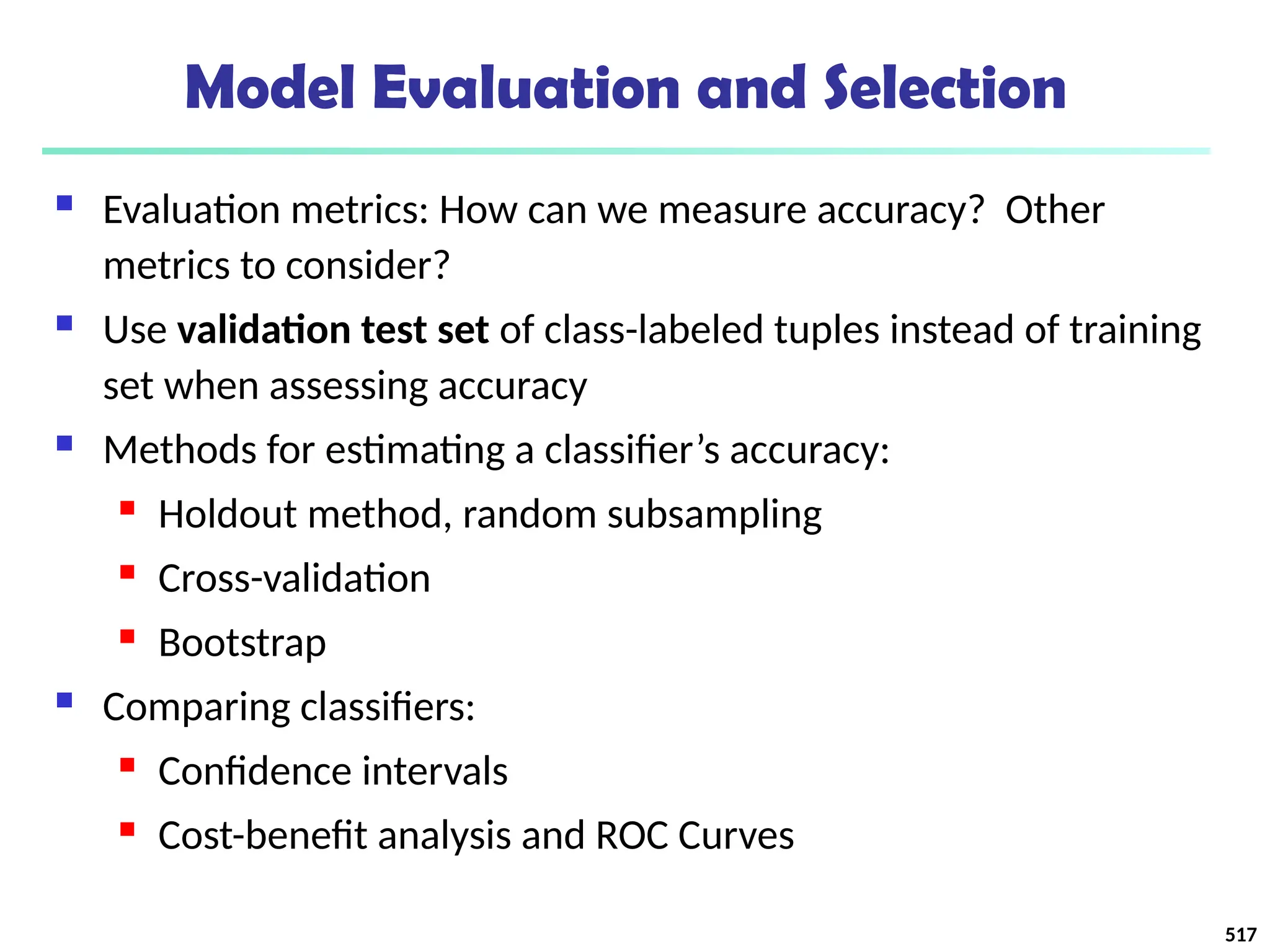 Model Evaluation and Selection
 Evaluation metrics: How can we measure accuracy? Other
metrics to consider?
 Use validation test set of class-labeled tuples instead of training
set when assessing accuracy
 Methods for estimating a classifier’s accuracy:
 Holdout method, random subsampling
 Cross-validation
 Bootstrap
 Comparing classifiers:
 Confidence intervals
 Cost-benefit analysis and ROC Curves
517
 