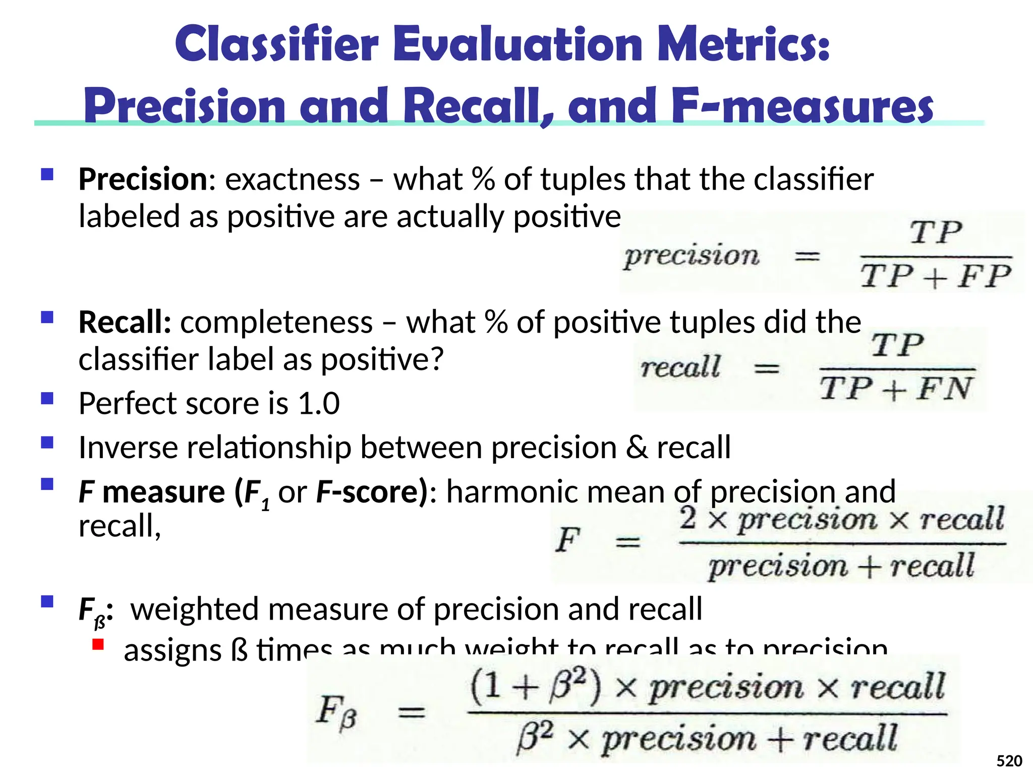 Classifier Evaluation Metrics:
Precision and Recall, and F-measures
 Precision: exactness – what % of tuples that the classifier
labeled as positive are actually positive
 Recall: completeness – what % of positive tuples did the
classifier label as positive?
 Perfect score is 1.0
 Inverse relationship between precision & recall

F measure (F1 or F-score): harmonic mean of precision and
recall,

Fß: weighted measure of precision and recall

assigns ß times as much weight to recall as to precision
520
 