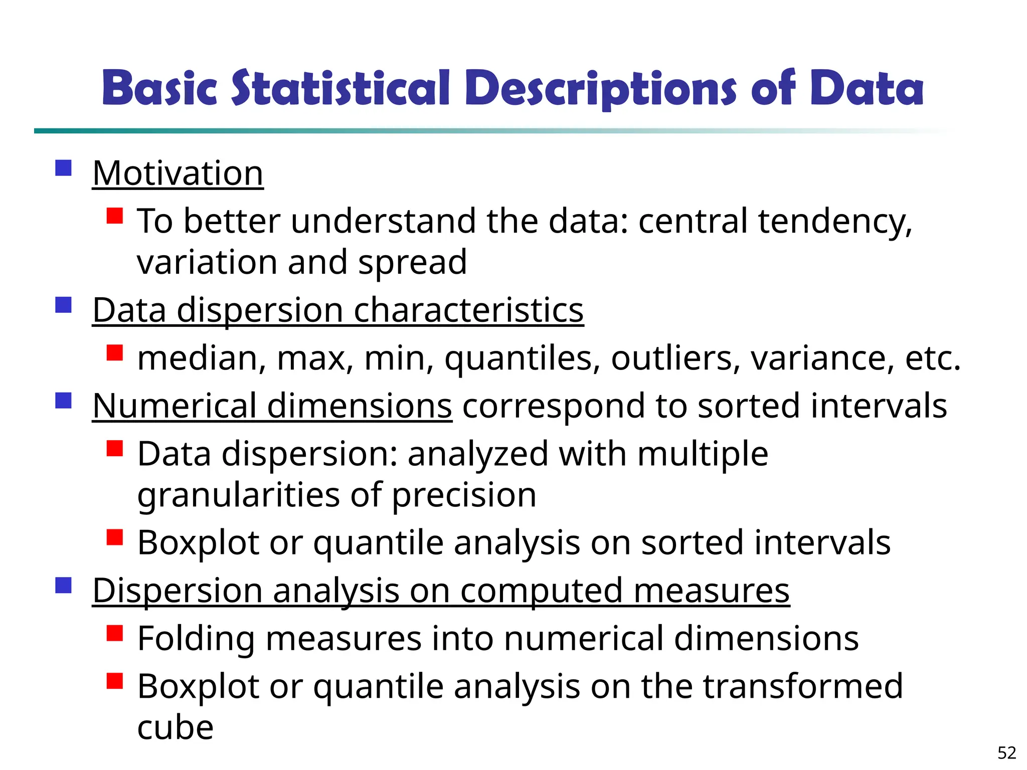 52
Basic Statistical Descriptions of Data
 Motivation
 To better understand the data: central tendency,
variation and spread
 Data dispersion characteristics
 median, max, min, quantiles, outliers, variance, etc.
 Numerical dimensions correspond to sorted intervals
 Data dispersion: analyzed with multiple
granularities of precision
 Boxplot or quantile analysis on sorted intervals
 Dispersion analysis on computed measures
 Folding measures into numerical dimensions
 Boxplot or quantile analysis on the transformed
cube
 