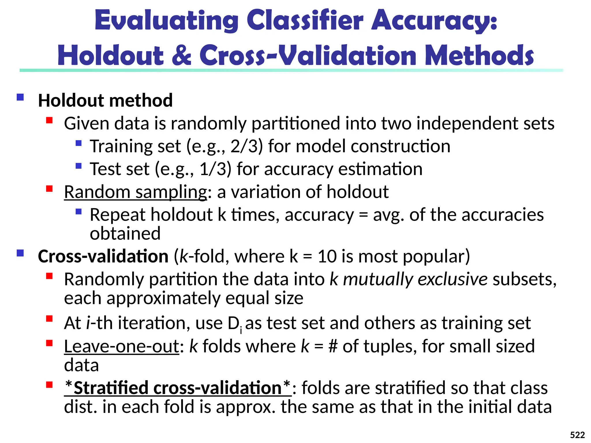 Evaluating Classifier Accuracy:
Holdout & Cross-Validation Methods
 Holdout method

Given data is randomly partitioned into two independent sets

Training set (e.g., 2/3) for model construction

Test set (e.g., 1/3) for accuracy estimation

Random sampling: a variation of holdout

Repeat holdout k times, accuracy = avg. of the accuracies
obtained
 Cross-validation (k-fold, where k = 10 is most popular)

Randomly partition the data into k mutually exclusive subsets,
each approximately equal size

At i-th iteration, use Di as test set and others as training set

Leave-one-out: k folds where k = # of tuples, for small sized
data
 *Stratified cross-validation*: folds are stratified so that class
dist. in each fold is approx. the same as that in the initial data
522
 