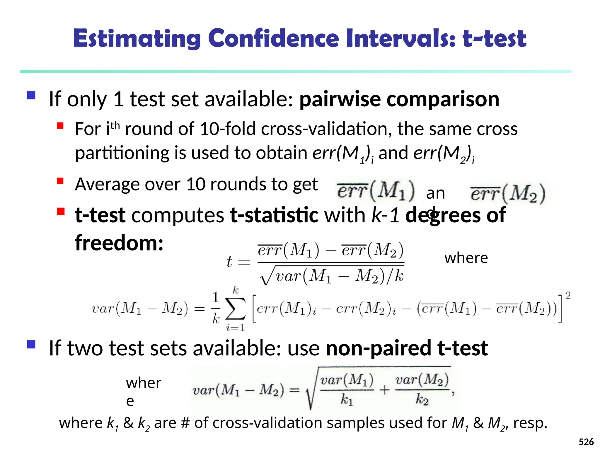 Estimating Confidence Intervals: t-test
 If only 1 test set available: pairwise comparison
 For ith
round of 10-fold cross-validation, the same cross
partitioning is used to obtain err(M1)i and err(M2)i
 Average over 10 rounds to get
 t-test computes t-statistic with k-1 degrees of
freedom:
 If two test sets available: use non-paired t-test
where
an
d
wher
e
where k1 & k2 are # of cross-validation samples used for M1 & M2, resp.
526
 