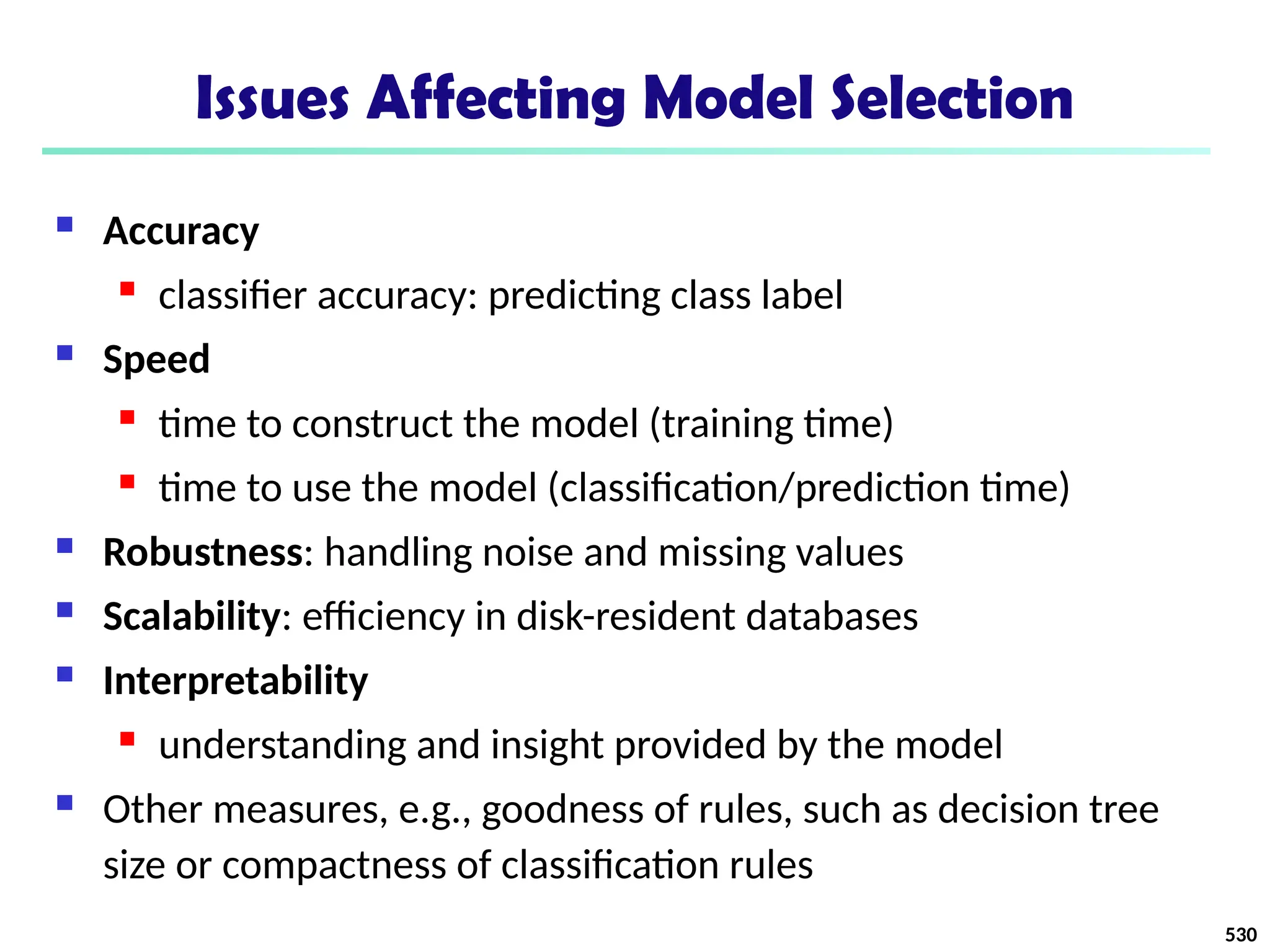 Issues Affecting Model Selection
 Accuracy
 classifier accuracy: predicting class label
 Speed
 time to construct the model (training time)
 time to use the model (classification/prediction time)
 Robustness: handling noise and missing values
 Scalability: efficiency in disk-resident databases
 Interpretability
 understanding and insight provided by the model
 Other measures, e.g., goodness of rules, such as decision tree
size or compactness of classification rules
530
 
