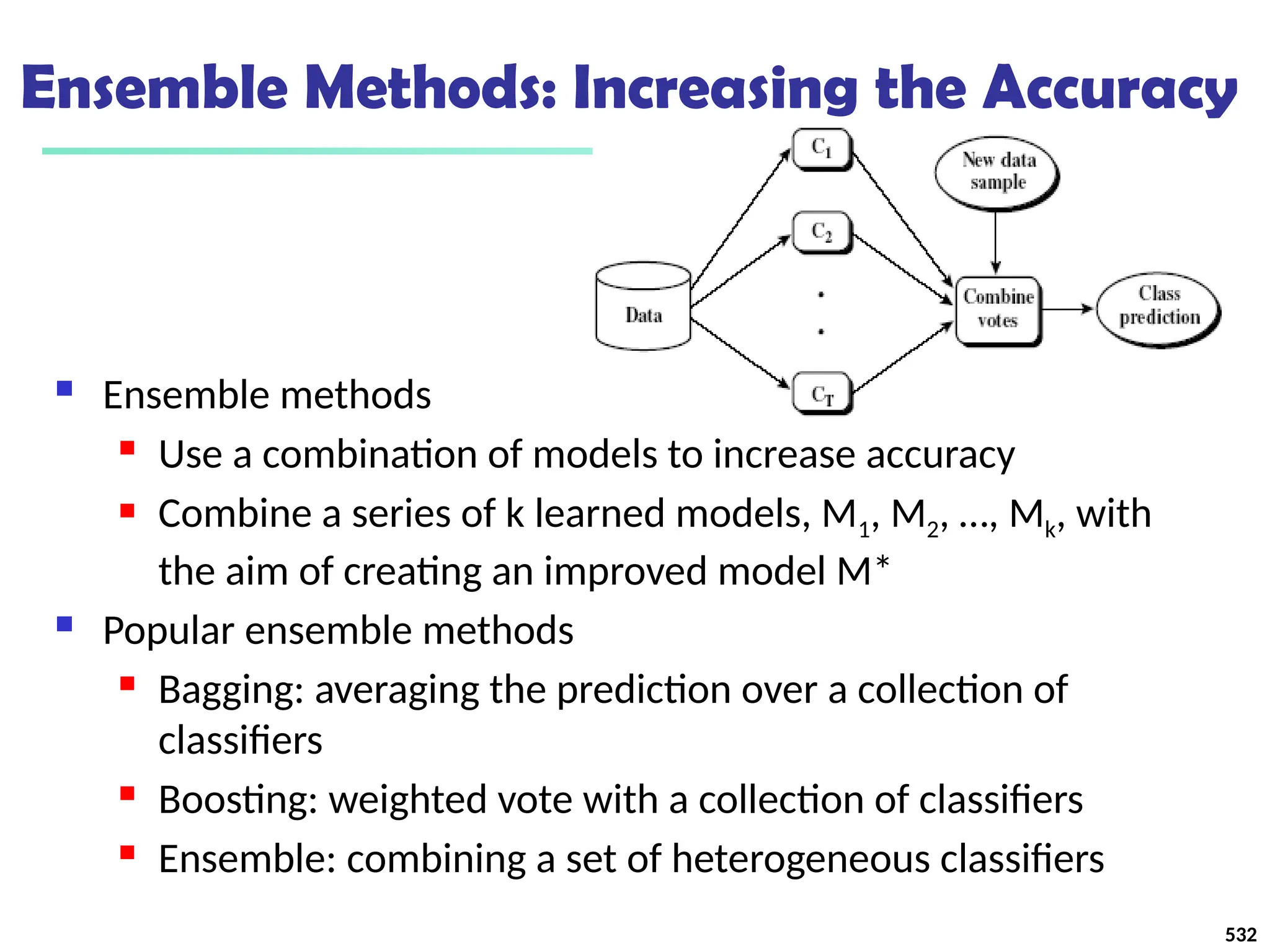 Ensemble Methods: Increasing the Accuracy
 Ensemble methods
 Use a combination of models to increase accuracy
 Combine a series of k learned models, M1, M2, …, Mk, with
the aim of creating an improved model M*
 Popular ensemble methods
 Bagging: averaging the prediction over a collection of
classifiers
 Boosting: weighted vote with a collection of classifiers
 Ensemble: combining a set of heterogeneous classifiers
532
 
