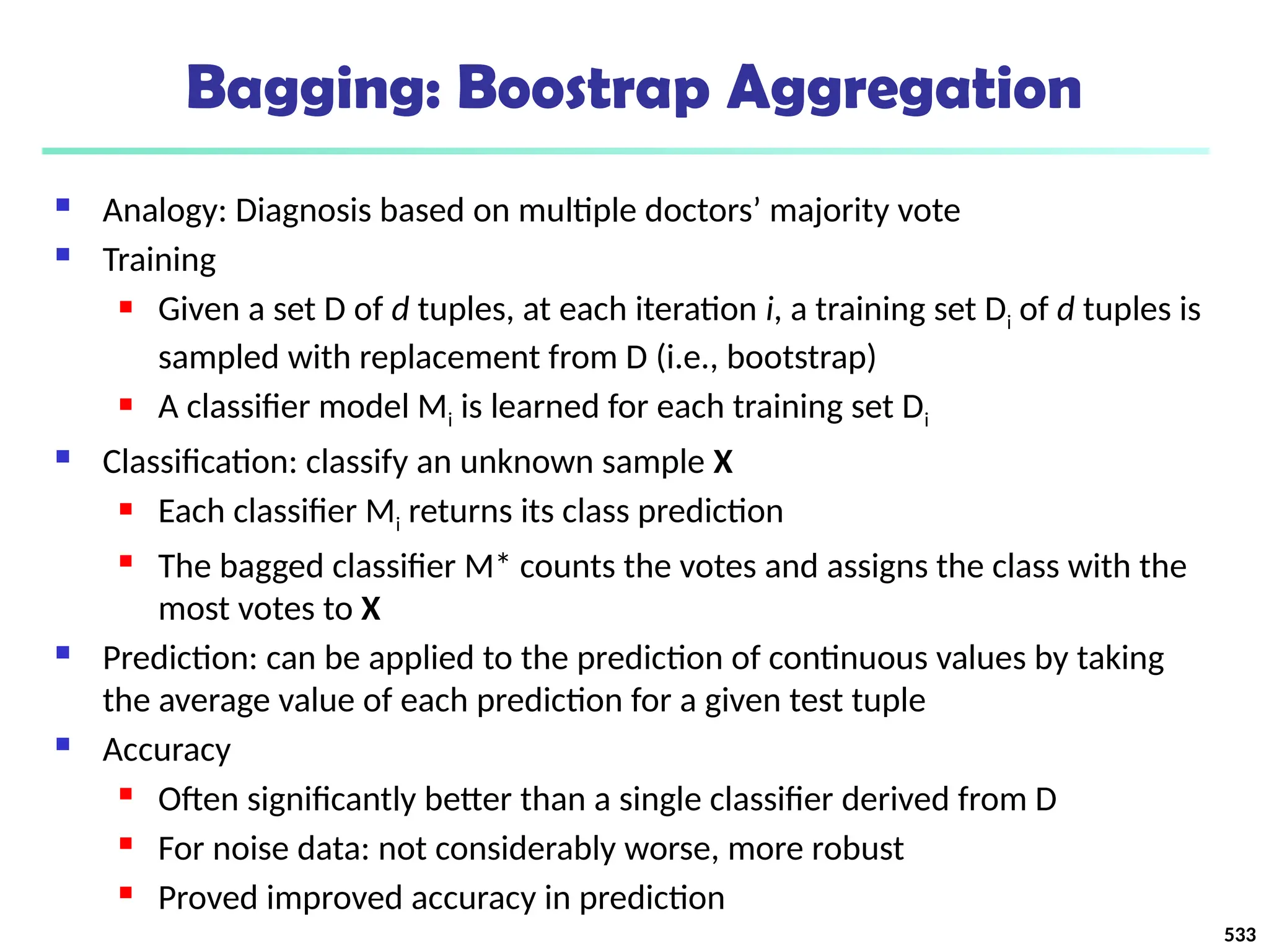 Bagging: Boostrap Aggregation
 Analogy: Diagnosis based on multiple doctors’ majority vote
 Training
 Given a set D of d tuples, at each iteration i, a training set Di of d tuples is
sampled with replacement from D (i.e., bootstrap)
 A classifier model Mi is learned for each training set Di
 Classification: classify an unknown sample X
 Each classifier Mi returns its class prediction
 The bagged classifier M* counts the votes and assigns the class with the
most votes to X
 Prediction: can be applied to the prediction of continuous values by taking
the average value of each prediction for a given test tuple
 Accuracy
 Often significantly better than a single classifier derived from D
 For noise data: not considerably worse, more robust
 Proved improved accuracy in prediction
533
 