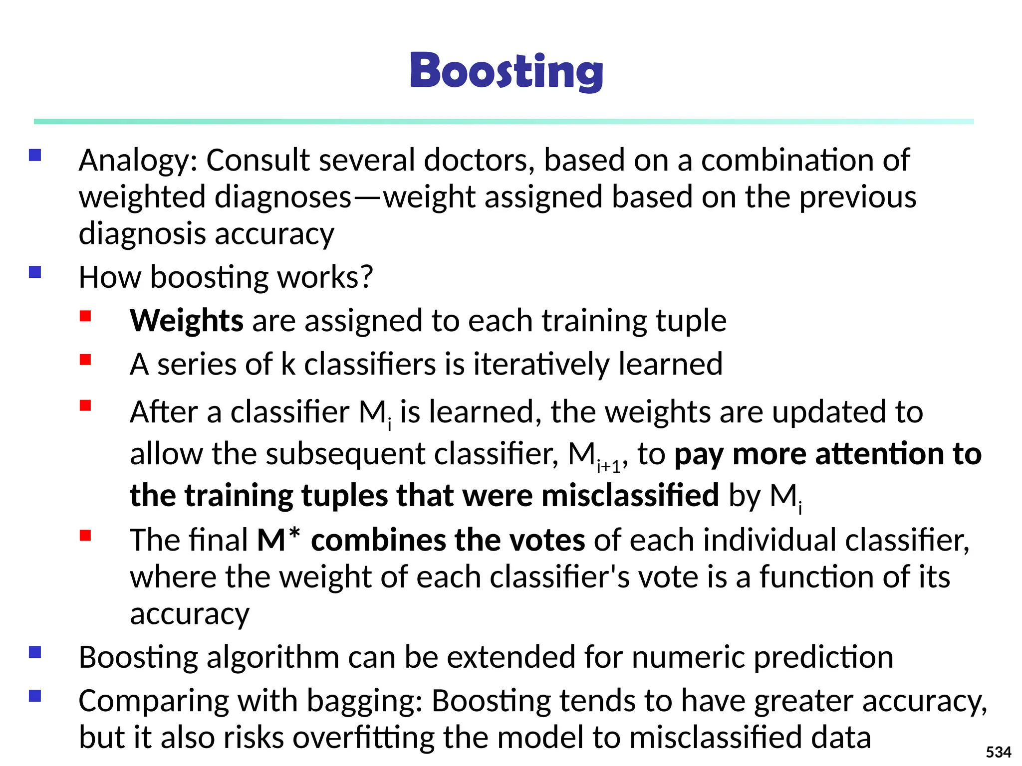 Boosting
 Analogy: Consult several doctors, based on a combination of
weighted diagnoses—weight assigned based on the previous
diagnosis accuracy
 How boosting works?
 Weights are assigned to each training tuple
 A series of k classifiers is iteratively learned

After a classifier Mi is learned, the weights are updated to
allow the subsequent classifier, Mi+1, to pay more attention to
the training tuples that were misclassified by Mi
 The final M* combines the votes of each individual classifier,
where the weight of each classifier's vote is a function of its
accuracy
 Boosting algorithm can be extended for numeric prediction
 Comparing with bagging: Boosting tends to have greater accuracy,
but it also risks overfitting the model to misclassified data 534
 