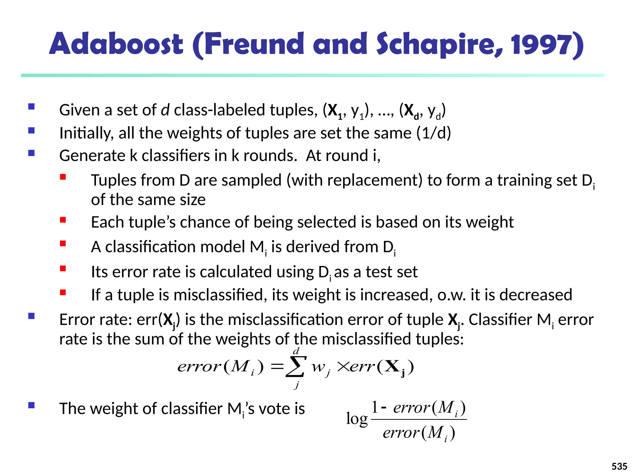 535
Adaboost (Freund and Schapire, 1997)
 Given a set of d class-labeled tuples, (X1, y1), …, (Xd, yd)
 Initially, all the weights of tuples are set the same (1/d)
 Generate k classifiers in k rounds. At round i,

Tuples from D are sampled (with replacement) to form a training set Di
of the same size
 Each tuple’s chance of being selected is based on its weight

A classification model Mi is derived from Di

Its error rate is calculated using Di as a test set
 If a tuple is misclassified, its weight is increased, o.w. it is decreased
 Error rate: err(Xj) is the misclassification error of tuple Xj. Classifier Mi error
rate is the sum of the weights of the misclassified tuples:
 The weight of classifier Mi’s vote is
)
(
)
(
1
log
i
i
M
error
M
error

 

d
j
j
i err
w
M
error )
(
)
( j
X
 