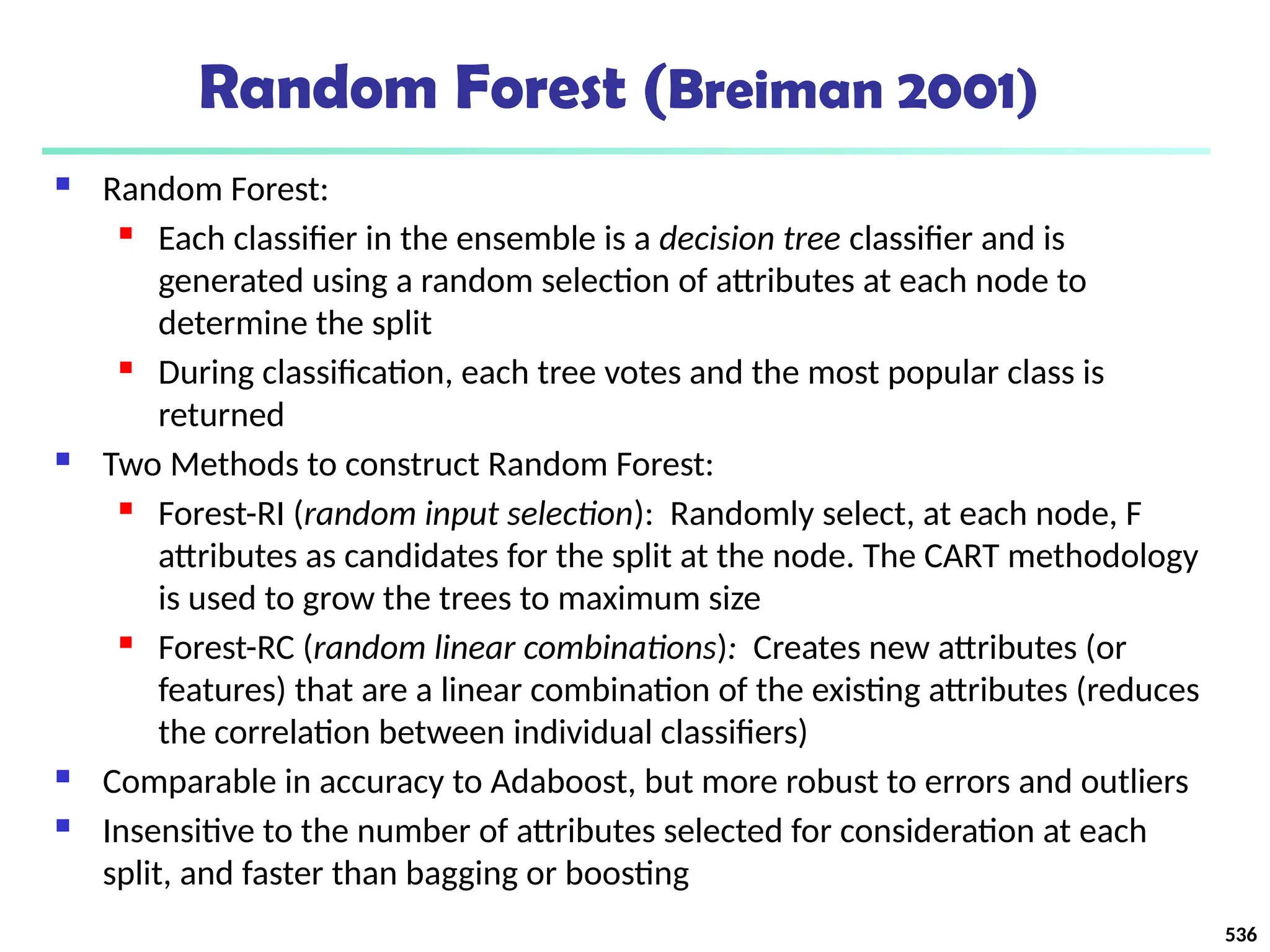 Random Forest (Breiman 2001)
 Random Forest:
 Each classifier in the ensemble is a decision tree classifier and is
generated using a random selection of attributes at each node to
determine the split
 During classification, each tree votes and the most popular class is
returned
 Two Methods to construct Random Forest:
 Forest-RI (random input selection): Randomly select, at each node, F
attributes as candidates for the split at the node. The CART methodology
is used to grow the trees to maximum size
 Forest-RC (random linear combinations): Creates new attributes (or
features) that are a linear combination of the existing attributes (reduces
the correlation between individual classifiers)
 Comparable in accuracy to Adaboost, but more robust to errors and outliers
 Insensitive to the number of attributes selected for consideration at each
split, and faster than bagging or boosting
536
 