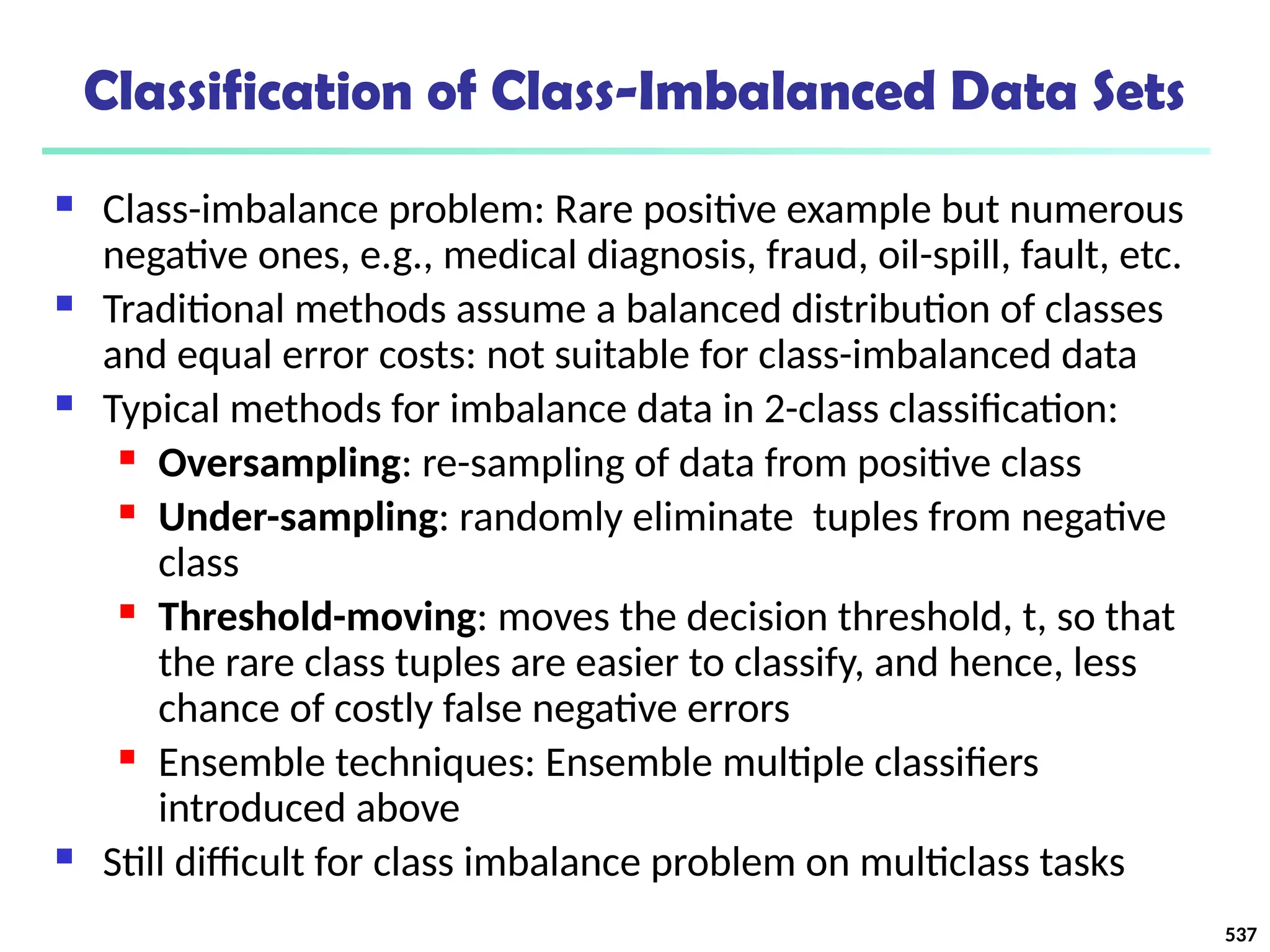 Classification of Class-Imbalanced Data Sets
 Class-imbalance problem: Rare positive example but numerous
negative ones, e.g., medical diagnosis, fraud, oil-spill, fault, etc.
 Traditional methods assume a balanced distribution of classes
and equal error costs: not suitable for class-imbalanced data
 Typical methods for imbalance data in 2-class classification:
 Oversampling: re-sampling of data from positive class
 Under-sampling: randomly eliminate tuples from negative
class
 Threshold-moving: moves the decision threshold, t, so that
the rare class tuples are easier to classify, and hence, less
chance of costly false negative errors
 Ensemble techniques: Ensemble multiple classifiers
introduced above
 Still difficult for class imbalance problem on multiclass tasks
537
 