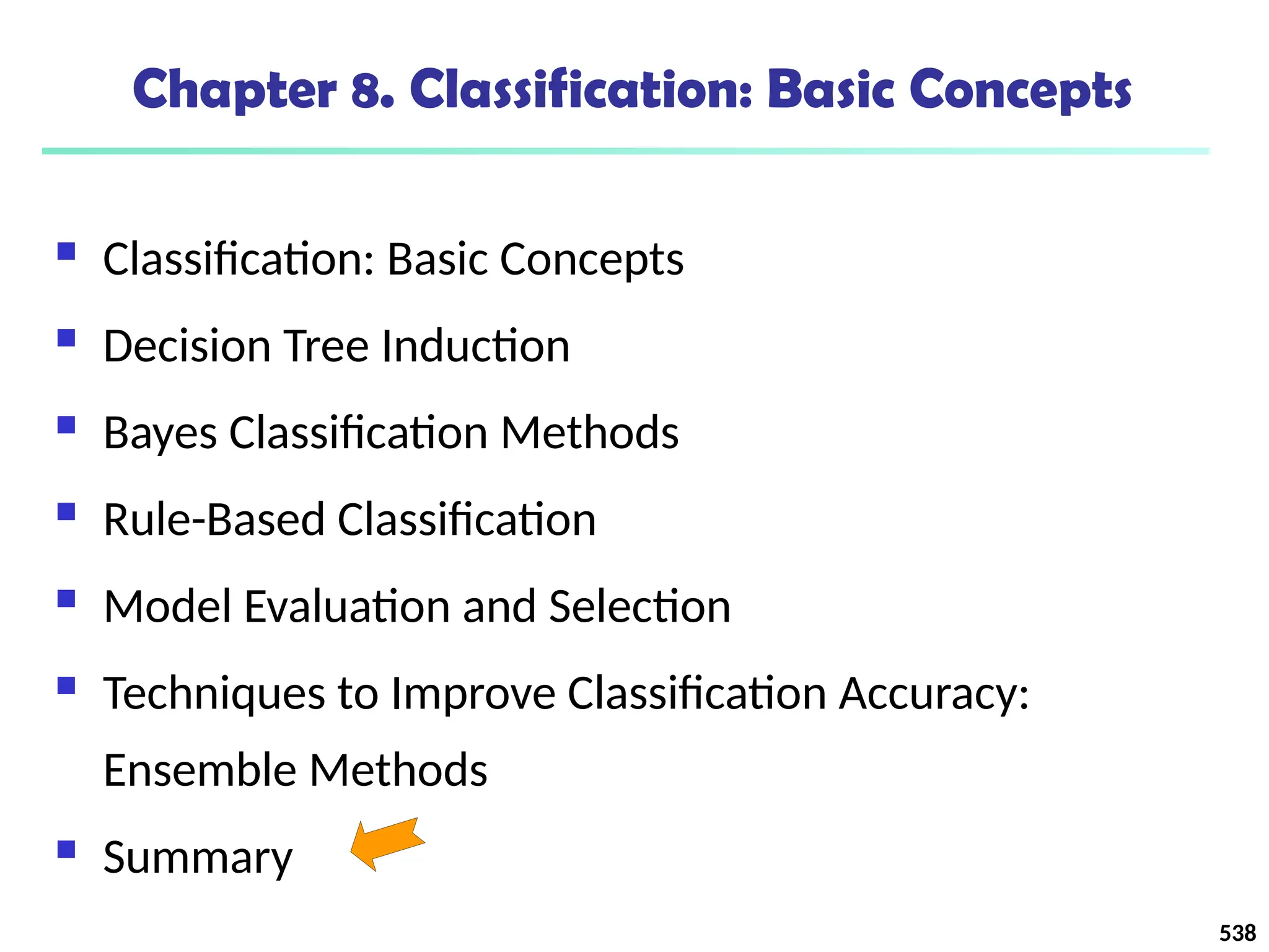 538
Chapter 8. Classification: Basic Concepts
 Classification: Basic Concepts
 Decision Tree Induction
 Bayes Classification Methods
 Rule-Based Classification
 Model Evaluation and Selection
 Techniques to Improve Classification Accuracy:
Ensemble Methods
 Summary
 