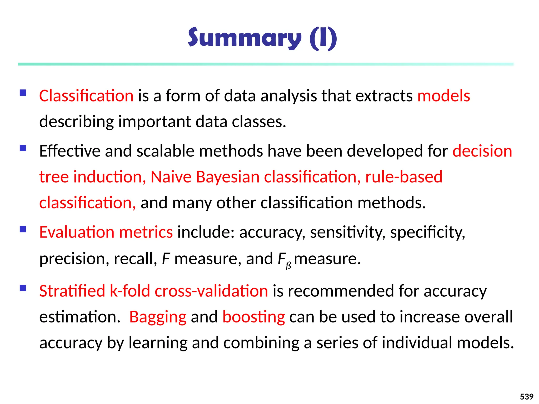 Summary (I)
 Classification is a form of data analysis that extracts models
describing important data classes.
 Effective and scalable methods have been developed for decision
tree induction, Naive Bayesian classification, rule-based
classification, and many other classification methods.
 Evaluation metrics include: accuracy, sensitivity, specificity,
precision, recall, F measure, and Fß measure.
 Stratified k-fold cross-validation is recommended for accuracy
estimation. Bagging and boosting can be used to increase overall
accuracy by learning and combining a series of individual models.
539
 